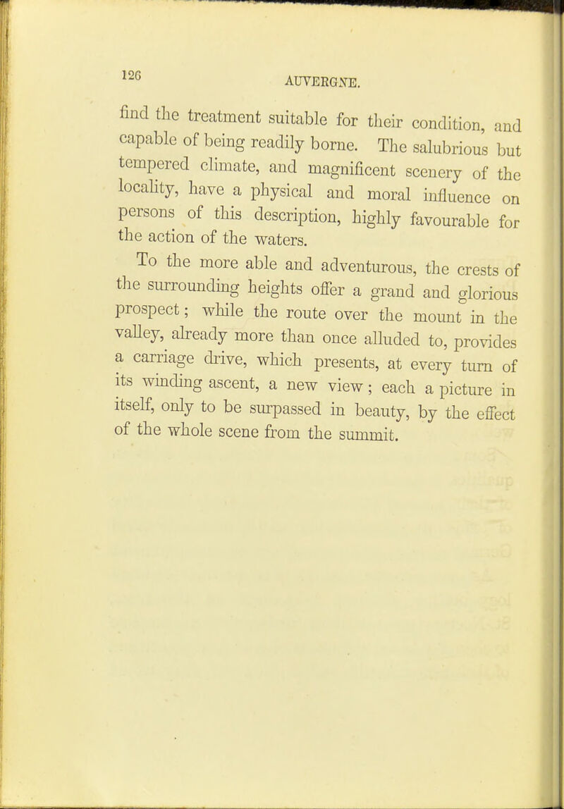 12G AUVERGXE. find the treatment suitable for their condition, and capable of being readily borne. The salubrious but tempered climate, and magnificent scenery of the locality, have a physical and moral influence on persons of this description, highly favourable for the action of the waters. To the more able and adventurous, the crests of the surrounding heights offer a grand and glorious prospect; while the route over the mount in the valley, already more than once alluded to, provides a carriage drive, which presents, at every turn of its winding ascent, a new view; each a picture in itself, only to be surpassed in beauty, by the effect of the whole scene from the summit.