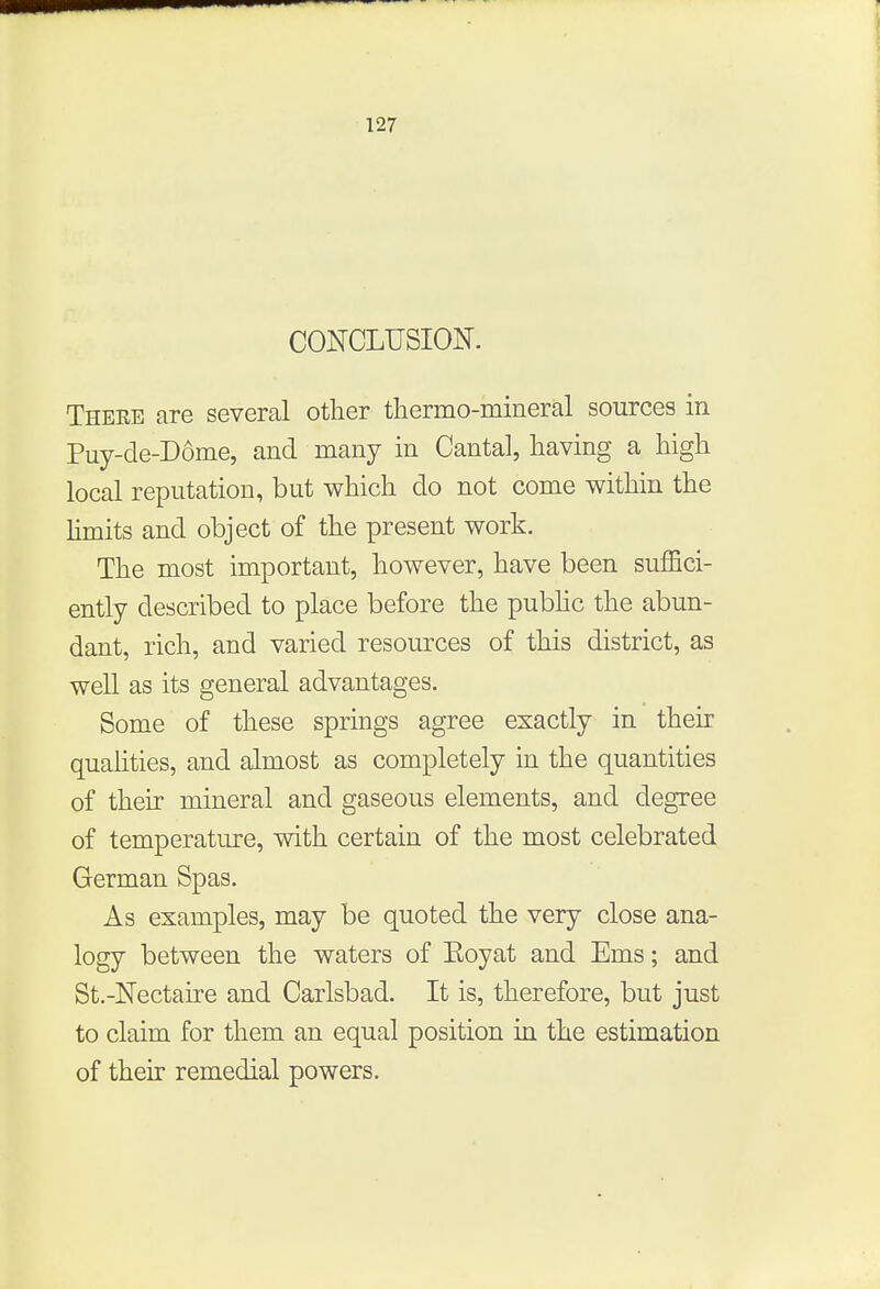 CONCLUSION. These are several other thermo-mineral sources in Puy-de-D6me, and many in Cantal, having a high local reputation, but which do not come within the limits and object of the present work. The most important, however, have been suffici- ently described to place before the public the abun- dant, rich, and varied resources of this district, as well as its general advantages. Some of these springs agree exactly in their qualities, and almost as completely in the quantities of their mineral and gaseous elements, and degree of temperature, with certain of the most celebrated German Spas. As examples, may be quoted the very close ana- logy between the waters of Eoyat and Ems; and St.-Nectaire and Carlsbad. It is, therefore, but just to claim for them an equal position in the estimation of their remedial powers.