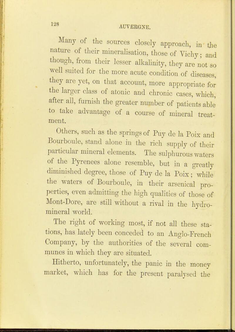 AUVERGtfE. Many of the sources closely approach, in the nature of their mineralisation, those of Vichy; and though, from their lesser alkalinity, they are not so well suited for the more acute condition of diseases, they are yet, on that account, more appropriate for the larger class of atonic and chronic cases, which, after all, furnish the greater number of patients able' to take advantage of a course of mineral treat- ment. Others, such as the springs of Puy de la Poix and Bourboule, stand alone in the rich supply of their particular mineral elements. The sulphurous waters of the Pyrenees alone resemble, but in a greatly diminished degree, those of Puy de la Poix Awhile the waters of Bourboule, in their arsenical pro- perties, even admitting the high qualities of those of Mont-Dore, are still without a rival in the hydro- mineral world. The right of working most, if not all these sta- tions, has lately been conceded to an Anglo-French Company, by the authorities of the several com- munes in which they are situated. Hitherto, unfortunately, the panic in the money market, which has for the present paralysed the