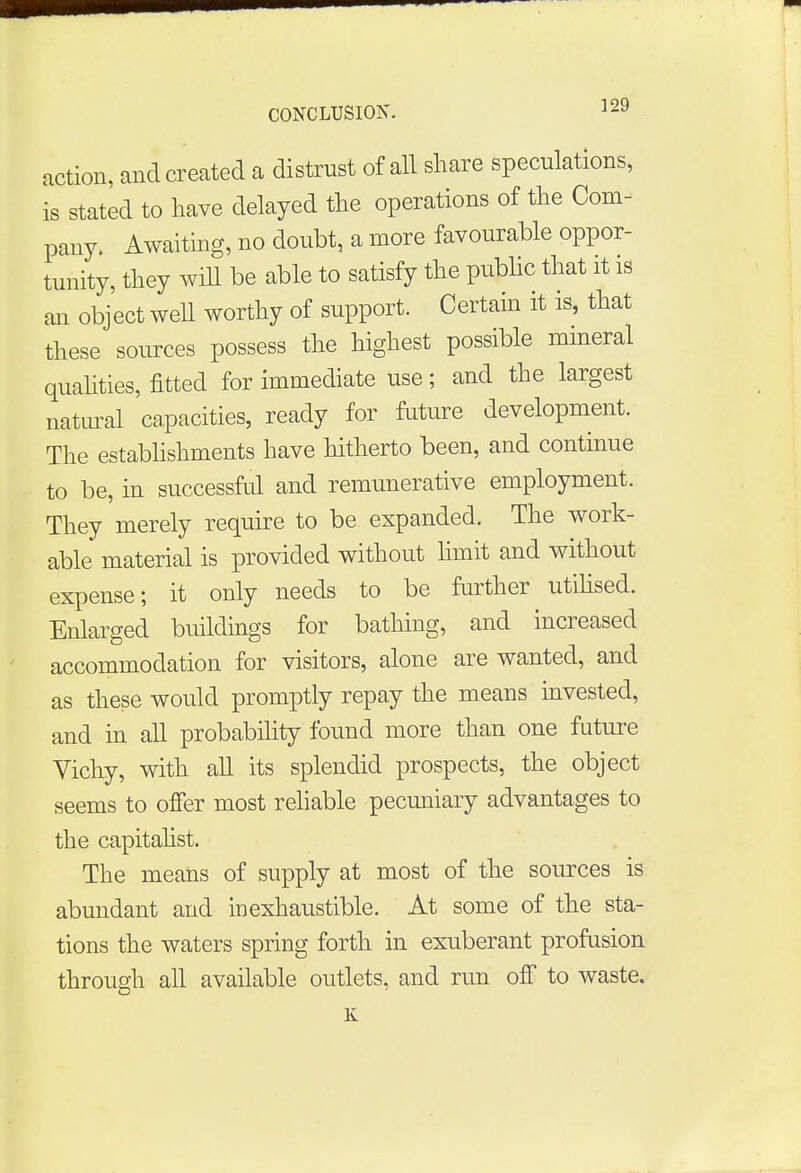 action, and created a distrust of all share speculations, is stated to have delayed the operations of the Com- pany. Awaiting, no doubt, a more favourable oppor- tunity, they will be able to satisfy the public that it is an object well worthy of support. Certain it is, that these sources possess the highest possible mineral qualities, fitted for immediate use; and the largest natural capacities, ready for future development. The establishments have hitherto been, and continue to be, in successful and remunerative employment. They merely require to be expanded. The work- able material is provided without limit and without expense; it only needs to be further utilised. Enlarged buildings for bathing, and increased accommodation for visitors, alone are wanted, and as these would promptly repay the means invested, and in all probability found more than one future Vichy, with all its splendid prospects, the object seems to offer most reliable pecuniary advantages to the capitalist. The means of supply at most of the sources is abundant and inexhaustible. At some of the sta- tions the waters spring forth in exuberant profusion through all available outlets, and run off to waste. K