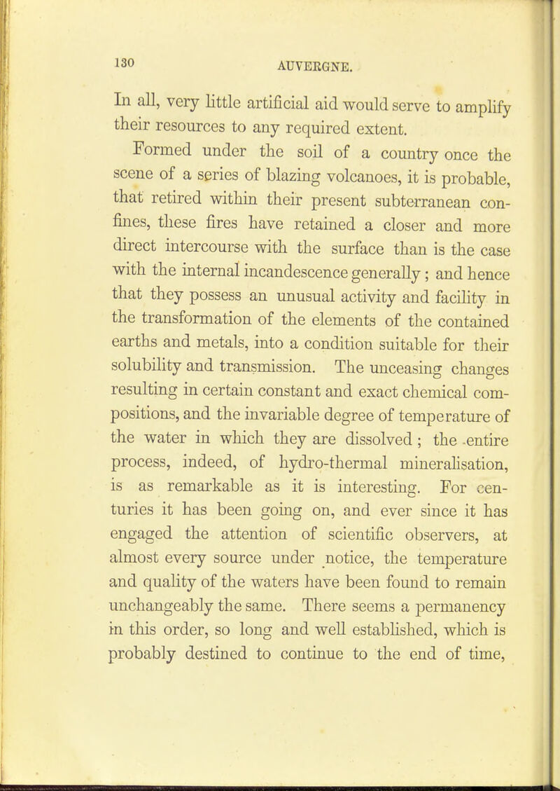 AUVERGNE. In all, very little artificial aid would serve to amplify their resources to any required extent. Formed under the soil of a country once the scene of a series of blazing volcanoes, it is probable, that retired within their present subterranean con- fines, these fires have retained a closer and more direct intercourse with the surface than is the case with the internal incandescence generally; and hence that they possess an unusual activity and facility in the transformation of the elements of the contained earths and metals, into a condition suitable for their solubility and transmission. The unceasing changes resulting in certain constant and exact chemical com- positions, and the invariable degree of temperature of the water in which they are dissolved; the -entire process, indeed, of hydro-thermal mineralisation, is as remarkable as it is interesting. For cen- turies it has been going on, and ever since it has engaged the attention of scientific observers, at almost every source under notice, the temperature and quality of the waters have been found to remain unchangeably the same. There seems a jDermanency in this order, so long and well established, which is probably destined to continue to the end of time,
