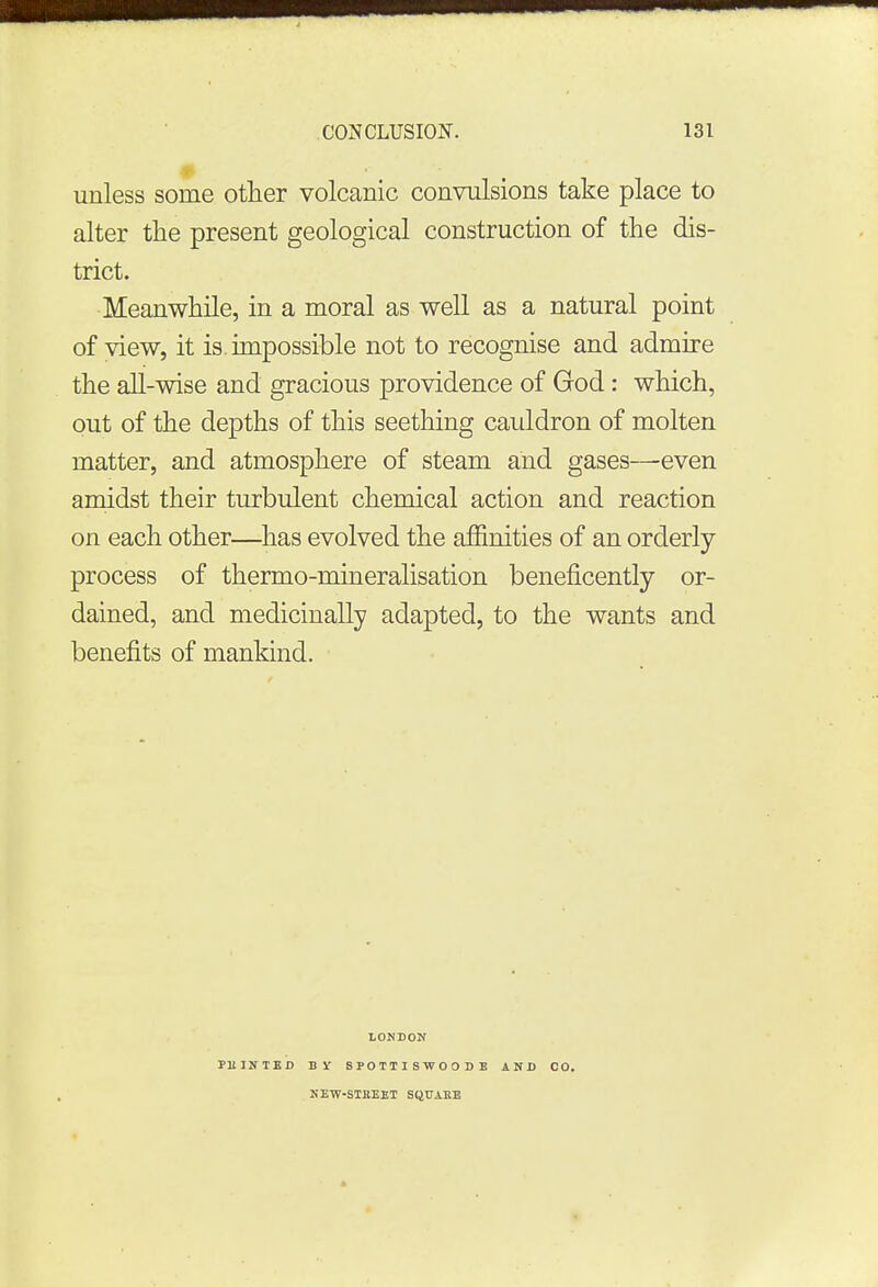 unless some other volcanic convulsions take place to alter the present geological construction of the dis- trict. Meanwhile, in a moral as well as a natural point of view, it is. impossible not to recognise and admire the all-wise and gracious providence of God: which, out of the depths of this seething cauldron of molten matter, and atmosphere of steam and gases—even amidst their turbulent chemical action and reaction on each other—has evolved the affinities of an orderly process of thermo-mineralisation beneficently or- dained, and medicinally adapted, to the wants and benefits of mankind. LONDON PU1NTED B X SPOIIISWOO JI AND CO. NEW-STliEET SQUARE