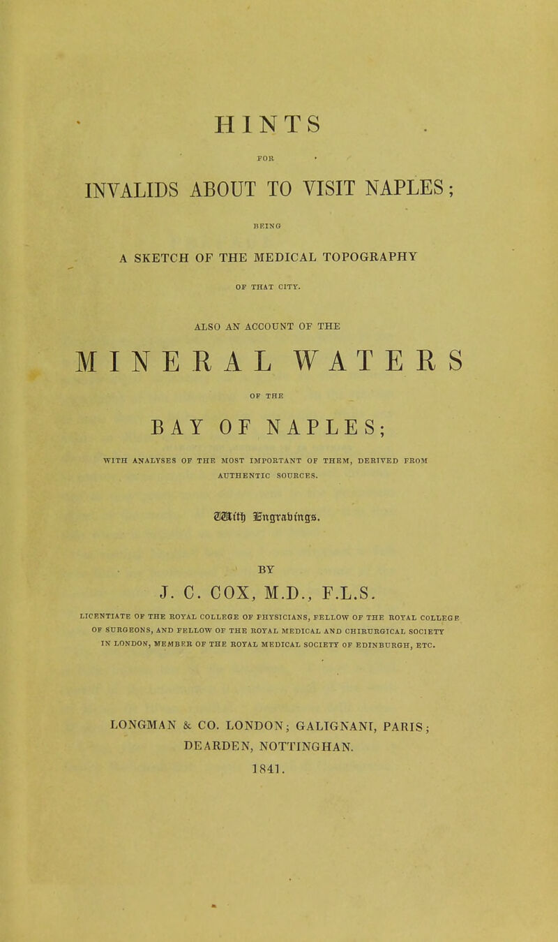 HINTS FOB • INVALIDS ABOUT TO VISIT NAPLES; I1F.ING A SKETCH OF THE MEDICAL TOPOGRAPHY OF THAT CITY. ALSO AN ACCOUNT OF THE MINERAL WATERS OF THE BAY OF NAPLES; WITH ANALYSES OF THE MOST IMPORTANT OF THEM, DERIVED FROM AUTHENTIC SOURCES. aSEt'tl) 3Eitcrrabtng;s. BY J. C. COX, M.D., F.L.S. LICENTIATE OF THE ROYAL COLLEGE OF PHYSICIANS, FELLOW OF THE ROYAL COLLEGE OF SURGEONS, AND FELLOW OF THE ROYAL MEDICAL AND CHIRURGICAL SOCIETY IN LONDON, MEMBER OF THE ROYAL MEDICAL SOCIETY OF EDINBURGH, ETC. LONGMAN & CO. LONDON; GALTGNANI, PARIS; DEARDEN, NOTTINGHAN. 1841.