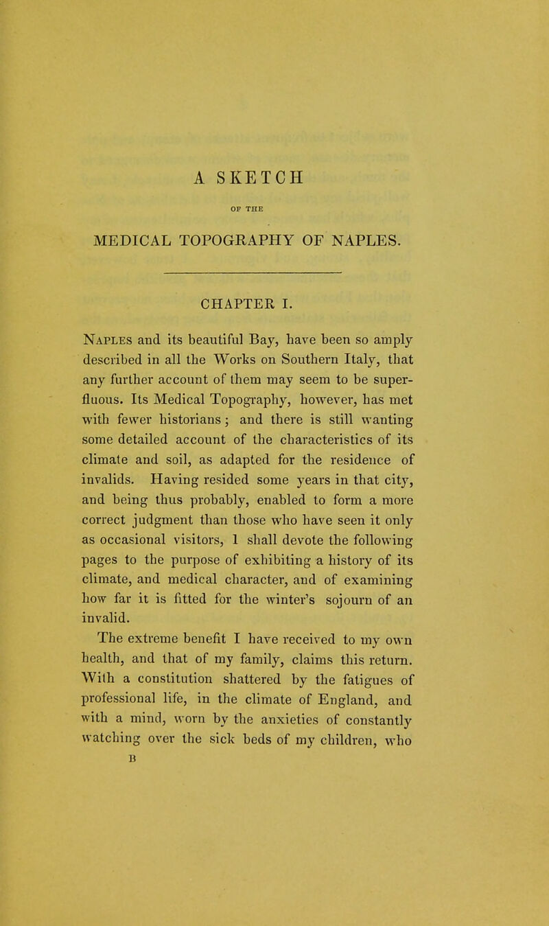 A SKETCH OF THE MEDICAL TOPOGRAPHY OF NAPLES. CHAPTER I. Naples and its beautiful Bay, have been so amply described in all the Works on Southern Italy, that any further account of them may seem to be super- fluous. Its Medical Topography, however, has met with fewer historians; and there is still wanting some detailed account of the characteristics of its climate and soil, as adapted for the residence of invalids. Having resided some years in that city, and being thus probably, enabled to form a more correct judgment than those who have seen it only as occasional visitors, 1 shall devote the following pages to the purpose of exhibiting a history of its climate, and medical character, and of examining how far it is fitted for the winter's sojourn of an invalid. The extreme benefit I have received to my own health, and that of my family, claims this return. With a constitution shattered by the fatigues of professional life, in the climate of England, and with a mind, worn by the anxieties of constantly watching over the sick beds of my children, who B