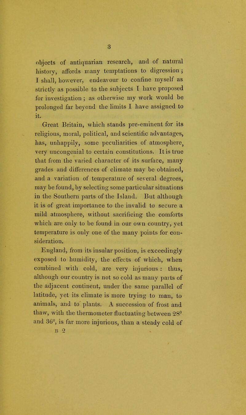 objects of antiquarian research, and of natural history, affords many temptations to digression ; I shall, however, endeavour to confine myself as strictly as possible to the subjects I have proposed for investigation ; as otherwise my work would be prolonged far beyond the limits I have assigned to it. Great Britain, which stands pre-eminent for its religious, moral, political, and scientific advantages, has, unhappily, some peculiarities of atmosphere5 very uncongenial to certain constitutions. It is true that from the varied character of its surface, many grades and differences of climate may be obtained, and a variation of temperature of several degrees, may be found, by selecting some particular situations in the Southern parts of the Island. But although it is of great importance to the invalid to secure a mild atmosphere, without sacrificing the comforts which are only to be found in our own country, yet temperature is only one of the many points for con- sideration. England, from its insular position, is exceedingly exposed to humidity, the effects of which, when combined with cold, are very injurious : thus, although our country is not so cold as many parts of the adjacent continent, under the same parallel of latitude, yet its climate is more trying to man, to animals, and to plants. A succession of frost and thaw, with the thermometer fluctuating between 28° and 36°, is far more injurious, than a steady cold of B 2