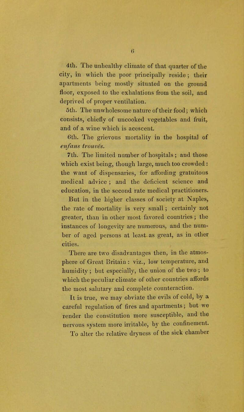 4th. The unhealthy climate of that quarter of the city, in which the poor principally reside ; their apartments being mostly situated on the ground floor, exposed to the exhalations from the soil, and deprived of proper ventilation. 5th. The unwholesome nature of their food; which consists, chiefly of uncooked vegetables and fruit, and of a wine which is acescent. 6th. The grievous mortality in the hospital of enfans trouves. 7th. The limited number of hospitals ; and those which exist being, though large, much too crowded: the want of dispensaries, for affording gratuitous medical advice ; and the deficient science and education, in the second rate medical practitioners. But in the higher classes of society at Naples, the rate of mortality is very small; certainly not greater, than in other most favored countries; the instances of longevity are numerous, and the num- ber of aged persons at least-as great, as in other cities. There are two disadvantages then, in the atmos- phere of Great Britain : viz., low temperature, and humidity; but especially, the union of the two ; to which the peculiar climate of other countries affords the most salutary and complete counteraction. It is true, we may obviate the evils of cold, by a careful regulation of fires and apartments; but we render the constitution more susceptible, and the nervous system more irritable, by the confinement. To alter the relative dryness of the sick chamber