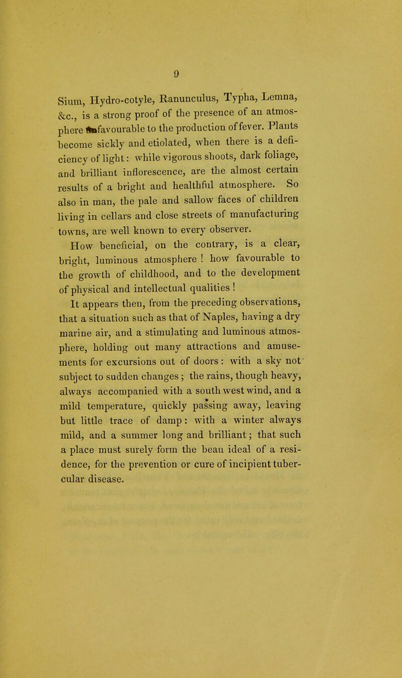 Sium, Hydro-cotyle, Ranunculus, Typha, Lemna, &c, is a strong proof of the presence of an atmos- phere ^favourable to the production of fever. Plants become sickly and etiolated, when there is a defi- ciency of light: while vigorous shoots, dark foliage, and brilliant inflorescence, are the almost certain results of a bright and healthful atmosphere. So also in man, the pale and sallow faces of children living in cellars and close streets of manufacturing towns, are well known to every observer. How beneficial, on the contrary, is a clear, bright, luminous atmosphere ! how favourable to the growth of childhood, and to the development of physical and intellectual qualities ! It appears then, from the preceding observations, that a situation such as that of Naples, having a dry marine air, and a stimulating and luminous atmos- phere, holding out many attractions and amuse- ments for excursions out of doors: with a sky not subject to sudden changes; the rains, though heavy, always accompanied with a south west wind, and a mild temperature, quickly passing away, leaving but little trace of damp: with a winter always mild, and a summer long and brilliant; that such a place must surely form the beau ideal of a resi- dence, for the prevention or cure of incipient tuber- cular disease.