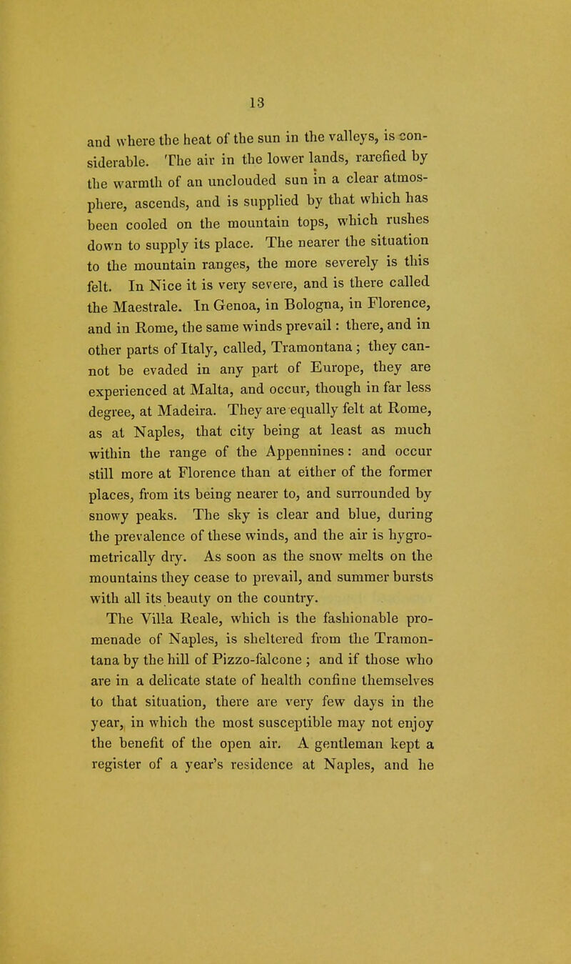 and where the heat of the sun in the valleys, is con- siderable. The air in the lower lands, rarefied by the warmth of an unclouded sun in a clear atmos- phere, ascends, and is supplied by that which has been cooled on the mountain tops, which rushes down to supply its place. The nearer the situation to the mountain ranges, the more severely is this felt. In Nice it is very severe, and is there called the Maestrale. In Genoa, in Bologna, in Florence, and in Rome, the same winds prevail: there, and in other parts of Italy, called, Tramontana; they can- not be evaded in any part of Europe, they are experienced at Malta, and occur, though in far less degree, at Madeira. They are equally felt at Rome, as at Naples, that city being at least as much within the range of the Appennines: and occur still more at Florence than at either of the former places, from its being nearer to, and surrounded by snowy peaks. The sky is clear and blue, during the prevalence of these winds, and the air is hygro- metrically dry. As soon as the snow melts on the mountains they cease to prevail, and summer bursts with all its beauty on the country. The Villa Reale, which is the fashionable pro- menade of Naples, is sheltered from the Tramon- tana by the hill of Pizzo-falcone ; and if those who are in a delicate state of health confine themselves to that situation, there are very few days in the year, in which the most susceptible may not enjoy the benefit of the open air. A gentleman kept a register of a year's residence at Naples, and he