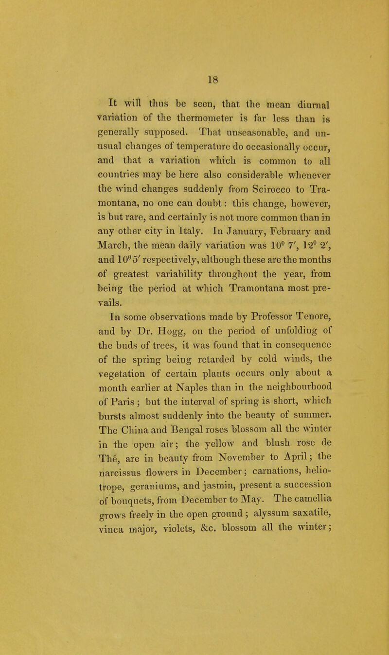 It will thus be seen, that the mean diurnal variation of the thermometer is far less than is generally supposed. That unseasonable, and un- usual changes of temperature do occasionally occur, and that a variation which is common to all countries may be here also considerable whenever the wind changes suddenly from Scirocco to Tra- montana, no one can doubt: this change, however, is but rare, and certainly is not more common than in any other city in Italy. In January, February and March, the mean daily variation was 10° 7', 12° 2', and 10°a' respectively, although these are the months of greatest variability throughout the year, from being the period at which Tramontana most pre- vails. In some observations made by Professor Tenore, and by Dr. Hogg, on the period of unfolding of the buds of trees, it was found that in consequence of the spring being retarded by cold winds, the vegetation of certain plants occurs only about a month earlier at Naples than in the neighbourhood of Paris ; but the interval of spring is short, which bursts almost suddenly into the beauty of summer. The China and Bengal roses blossom all the winter in the open air; the yellow and blush rose de The, are in beauty from November to April; the narcissus flowers in December; carnations, helio- trope, geraniums, and jasmin, present a succession of bouquets, from December to May. The camellia grows freely in the open ground ; alyssum saxatile, vinca major, violets, &c. blossom all the winter;