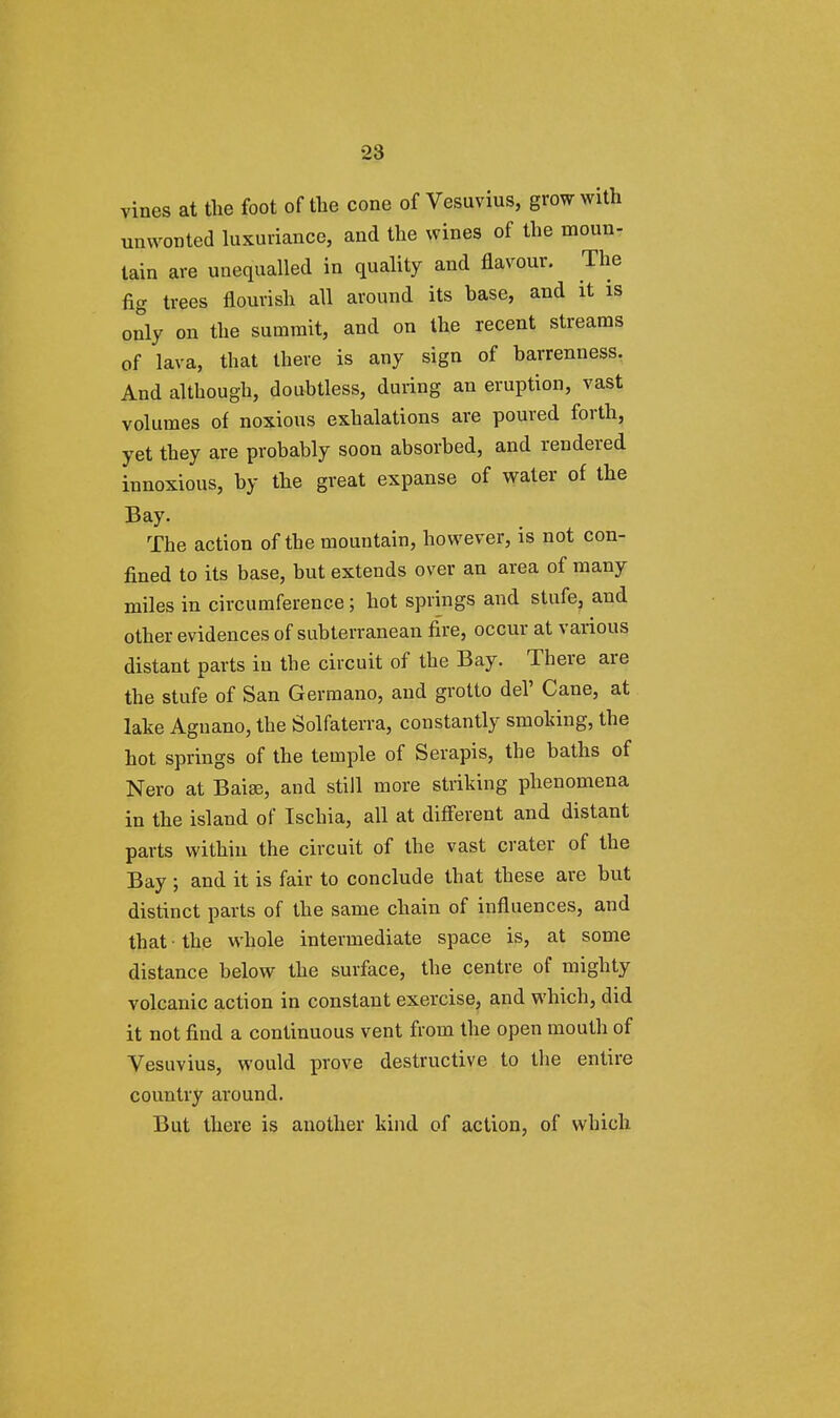 vines at the foot of the cone of Vesuvius, grow with unwonted luxuriance, and the wines of the moun- tain are unequalled in quality and flavour. The fig trees flourish all around its base, and it is only on the summit, and on the recent streams of lava, that there is any sign of barrenness. And although, doubtless, during an eruption, vast volumes of noxious exhalations are poured forth, yet they are probably soon absorbed, and rendered innoxious, by the great expanse of water of the Bay. The action of the mountain, however, is not con- fined to its base, but extends over an area of many miles in circumference; hot springs and stufe, and other evidences of subterranean fire, occur at various distant parts in the circuit of the Bay. There are the stufe of San Germano, and grotto del' Cane, at lake Aguano, the Solfaterra, constantly smoking, the hot springs of the temple of Serapis, the baths of Nero at Baia?, and still more striking phenomena in the island of Ischia, all at different and distant parts within the circuit of the vast crater of the Bay ; and it is fair to conclude that these are but distinct parts of the same chain of influences, and that the whole intermediate space is, at some distance below the surface, the centre of mighty volcanic action in constant exercise, and which, did it not find a continuous vent from the open mouth of Vesuvius, would prove destructive to the entire country around. But there is another kind of action, of which