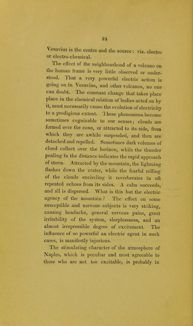Vesuvius is the centre and the source: viz. electro or electro-chemical. The effect of the neighbourhood of a volcano on the human frame is very little observed or under- stood. That a very powerful electric action is going on in Vesuvius, and other volcanos, no one can doubt. The constant change that takes place place in the chemical relation of bodies acted on by it, must necessarily cause the evolution of electricity to a prodigious extent. '1 hese phenomena become sometimes cognizable to our senses; clouds are formed over the cone, or attracted to its side, from which they are awhile suspended, and then are detached and repelled. Sometimes dark volumes of cloud collect over the horizon, while the thunder pealing in the distance indicates the rapid approach of storm. Attracted by the mountain, the lightuing flashes down the crater, while the fearful rolling of the clouds encircling it reverberates in oft repeated echoes from its sides. A calm succeeds, and all is dispersed. What is this but the electric agency of the mountain ? The effect on some susceptible and nervous subjects is very striking, causing headache, general nervous pains, great irritability of the system, sleeplessness, and an almost irrepressible degree of excitement. The influence of so powerful an electric agent in such cases, is manifestly injurious. The stimulating character of the atmosphere of Naples, which is peculiar and most agreeable to those who are not too excitable, is probably in