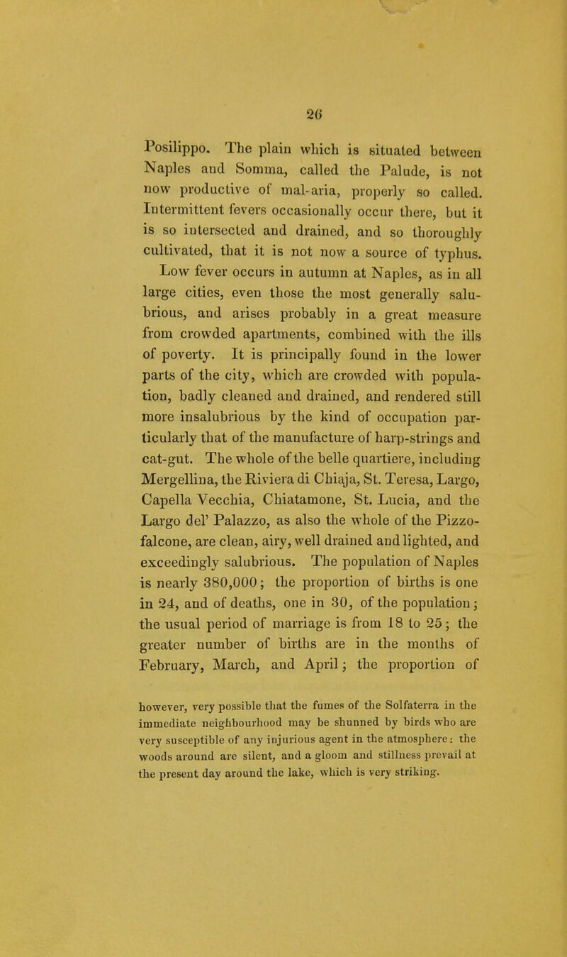 20 Posilippo. The plain which is situated between Naples and Somma, called the Palude, is not now productive of mal-aria, properly so called. Intermittent fevers occasionally occur there, but it is so intersected and drained, and so thoroughly cultivated, that it is not now a source of typhus. Low fever occurs in autumn at Naples, as in all large cities, even those the most generally salu- brious, and arises probably in a great measure from crowded apartments, combined with the ills of poverty. It is principally found in the lower parts of the city, which are crowded with popula- tion, badly cleaned and drained, and rendered still more insalubrious by the kind of occupation par- ticularly that of the manufacture of harp-strings and cat-gut. The whole of the belle quartiere, including Mergellina, the Riviera di Chiaja, St. Teresa, Largo, Capella Vecchia, Chiatamone, St. Lucia, and the Largo del' Palazzo, as also the whole of the Pizzo- falcone, are clean, airy, well drained and lighted, and exceedingly salubrious. The population of Naples is nearly 380,000; the proportion of births is one in 24, and of deaths, one in 30, of the population; the usual period of marriage is from 18 to 25; the greater number of births are in the months of February, March, and April; the proportion of however, very possible that the fumes of the Solfaterra in the immediate neighbourhood may be shunned by birds who are very susceptible of any injurious agent in the atmosphere: the woods around are silent, and a gloom and stillness prevail at the present day around the lake, which is very striking.