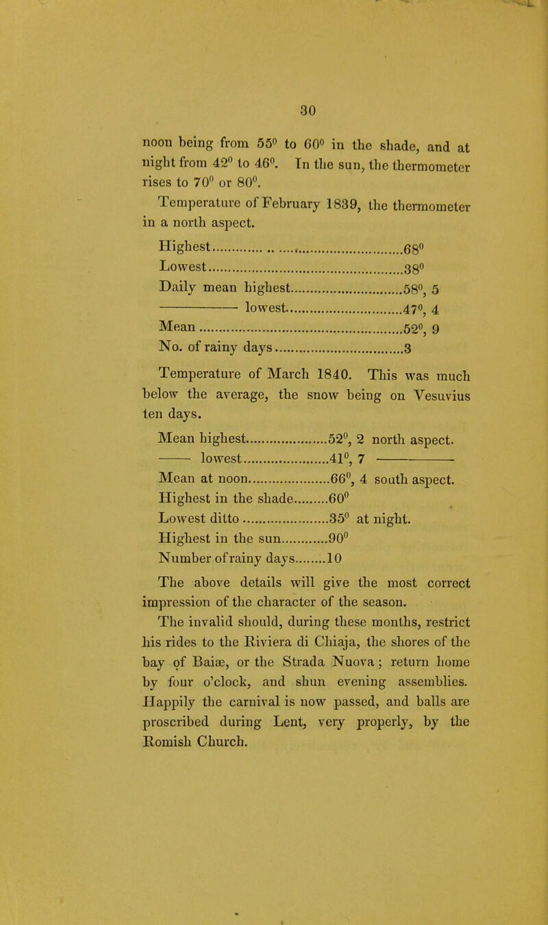 noon being from 55° to 60° in the shade, and at night from 42° to 46°. In the sun, the thermometer rises to 70° or 80°. Temperature of February 1839, the thermometer in a north aspect. Highest , 68° Lowest 38° Daily mean highest 58°, 5 lowest 470^ 4 Mean 52«, 9 No. of rainy days 3 Temperature of March 1840. This was much below the average, the snow being on Vesuvius ten days. Mean highest 52°, 2 north aspect. lowest 41°, 7 Mean at noon 66°, 4 south aspect. Highest in the shade 60° Lowest ditto 35° at night. Highest in the sun 90° Number of rainy days 10 The above details will give the most correct impression of the character of the season. The invalid should, during these months, restrict his rides to the Riviera di Chiaja, the shores of the bay of Baiae, or the Strada Nuova; return home by four o'clock, and shun evening assemblies. Happily the carnival is now passed, and balls are proscribed during Lent, very properly, by the Romish Church.