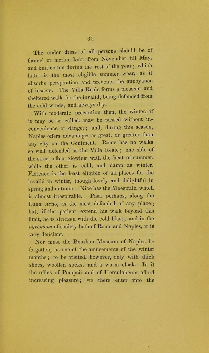 The under dress of all persons should he of flannel or merino knit, from November till May, and knit cotton during the rest of the year ; which latter is the most eligible summer wear, as it absorbs perspiration and prevents the annoyance of insects. The Villa Reale forms a pleasant and sheltered walk for the invalid, being defended from the cold winds, and always dry. With moderate precaution then, the winter, if it may be so called, may be passed without in- convenience or danger; and, during this season, Naples offers advantages as great, or greater than any city on the Continent. Rome has no walks so well defended as the Villa Reale; one side of the street often glowing with the heat of summer, while the other is cold, and damp as winter. Florence is the least eligible of all places for the invalid in winter, though lovely and delightful in spring and autumn. Nice has the Maestrale, which is almost irrespirable. Pisa, perhaps, along the Lung Arno, is the most defended of any place • but, if the patient extend his walk beyond this limit, he is stricken with the cold blast; and in the agrGrnens of society both of Rome and Naples, it is very deficient. Nor must the Bourbon Museum of Naples be forgotten, as one of the amusements of the winter months; to be visited, however, only with thick shoes, woollen socks, and a warm cloak. In it the relics of Pompeii and of Herculaneum afford increasing pleasure; we there enter into the