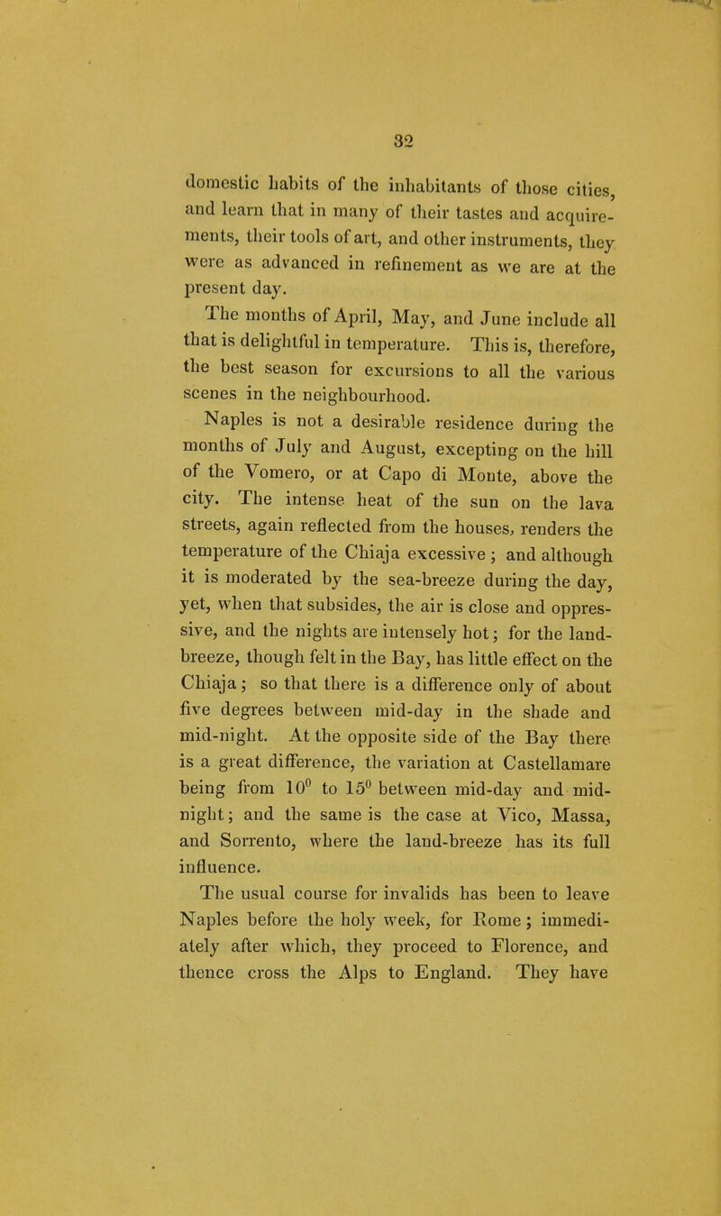 domestic habits of the inhabitants of those cities, and learn that in many of their tastes and acquire- ments, their tools of art, and other instruments, they were as advanced in refinement as we are at the present day. The months of April, May, and June include all that is delightful in temperature. This is, therefore, the best season for excursions to all the various scenes in the neighbourhood. Naples is not a desirable residence during the months of July and August, excepting on the hill of the Vomero, or at Capo di Monte, above the city. The intense, heat of the sun on the lava streets, again reflected from the houses, renders the temperature of the Chiaja excessive ; and although it is moderated by the sea-breeze during the day, yet, when that subsides, the air is close and oppres- sive, and the nights are intensely hot; for the land- breeze, though felt in the Bay, has little effect on the Chiaja; so that there is a difference only of about five degrees between mid-day in the shade and mid-night. At the opposite side of the Bay there is a great difference, the variation at Castellamare being from 10° to 15° between mid-day and mid- night ; and the same is the case at Vico, Massa, and Sorrento, where the land-breeze has its full influence. The usual course for invalids has been to leave Naples before the holy week, for Rome; immedi- ately after which, they proceed to Florence, and thence cross the Alps to England. They have