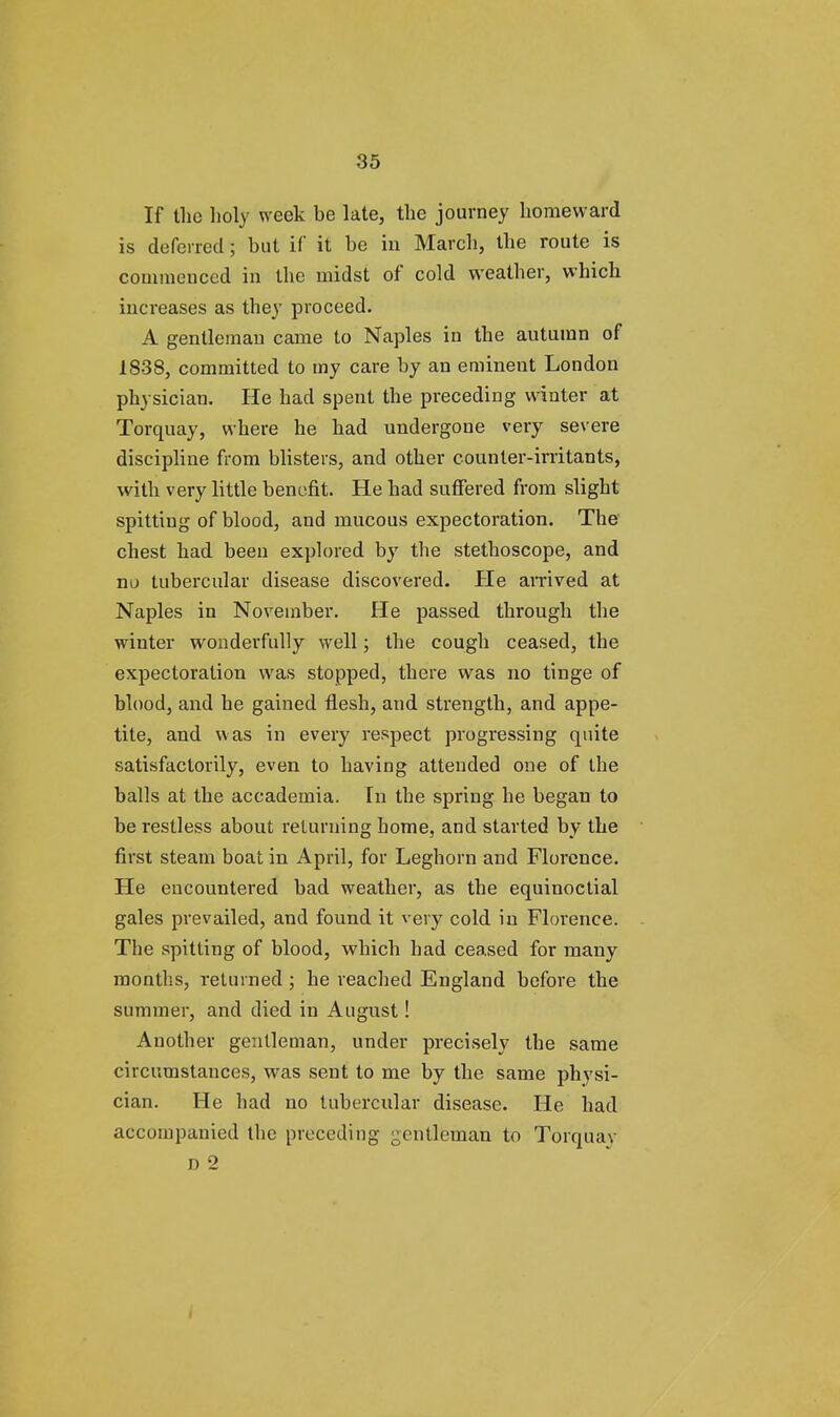 If the holy week be late, the journey homeward is deferred; but if it be in March, the route is commenced in the midst of cold weather, which increases as they proceed. A gentleman came to Naples in the autumn of 1838, committed to my care by an eminent London physician. He had spent the preceding winter at Torquay, where he had undergone very severe discipline from blisters, and other counter-irritants, with very little benefit. He had suffered from slight spitting of blood, and mucous expectoration. The chest had been explored by the stethoscope, and no tubercular disease discovered. He arrived at Naples in November. He passed through the winter wonderfully well; the cough ceased, the expectoration was stopped, there was no tinge of blood, and he gained flesh, and strength, and appe- tite, and was in every respect progressing quite satisfactorily, even to having attended one of tbe balls at the accademia. In the spring he began to be restless about returning home, and started by the first steam boat in April, for Leghorn and Florence. He encountered bad weather, as the equinoctial gales prevailed, and found it very cold in Florence. The spitting of blood, which had ceased for many months, returned; he reached England before the summer, and died in August! Another gentleman, under precisely the same circumstances, was sent to me by the same physi- cian. He had no tubercular disease. He had accompanied the preceding gentleman to Torquay r> 2