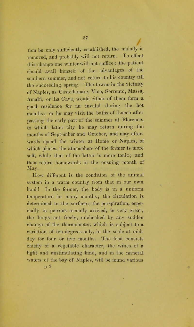 / lion be only sufficiently established, the malady is removed, and probably will not return. To effect this change one winter will not suffice; the patient should avail himself of the advantages of the southern summer, and not return to his country till the succeeding spring. The towns in the vicinity of Naples, as Castellamare, Vico, Sorrento, Massa, Amalfi, or La Cava, would either of them form a good residence for an invalid during the hot months; or he may visit the baths of Lucca after passing the early part of the summer at Florence, to which latter city he may return during the months of September and October, and may after- wards spend the winter at Rome or Naples, of which places, the atmosphere of the former is more soft, while that of the latter is more tonic; and then return homewards in the ensuing month of May. How different is the condition of the animal system in a warm country from that in our own land ! In the former, the body is in a uniform temperature for many months; the circulation is determined to the surface ; the perspiration, espe- cially in persons recently arrived, is very great; the lungs act freely, unchecked by any sudden change of the thermometer, which is subject to a variation of ten degrees only, in the scale at mid- day for four or five months. The food consists chiefly of a vegetable character, the wines of a light and unstimulating hind, and in the mineral waters of the bay of Naples, will be found various d 3