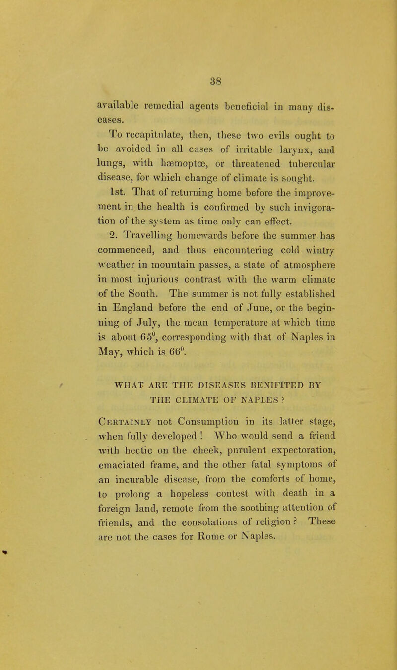 available remedial agents beneficial in many dis- eases. To recapitulate, tben, tbese two evils ought to be avoided in all cases of irritable larynx, and lungs, with hoemoptoe, or threatened tubercular disease, for which change of climate is sought. 1st. That of returning home before the improve- ment in the health is confirmed by such invigora- tion of the system as time only can effect. 2. Travelling homewards before the summer has commenced, and thus encountering cold wintry weather in mountain passes, a state of atmosphere in most injurious contrast with the warm climate of the South. The summer is not fully established in England before the end of June, or the begin- ning of July, the mean temperature at which time is about 65°, corresponding with that of Naples in May, which is 66°. WHAT ARE THE DISEASES BENIFITED BY THE CLIMATE OF NAPLES ? Certainly not Consumption in its latter stage, when fully developed ! Who would send a friend with hectic on the cheek, purulent expectoration, emaciated frame, and the other fatal symptoms of an incurable disease, from the comforts of home, to prolong a hopeless contest with death in a foreign land, remote from the soothing attention of friends, and the consolations of religion ? These are not the cases for Rome or Naples.