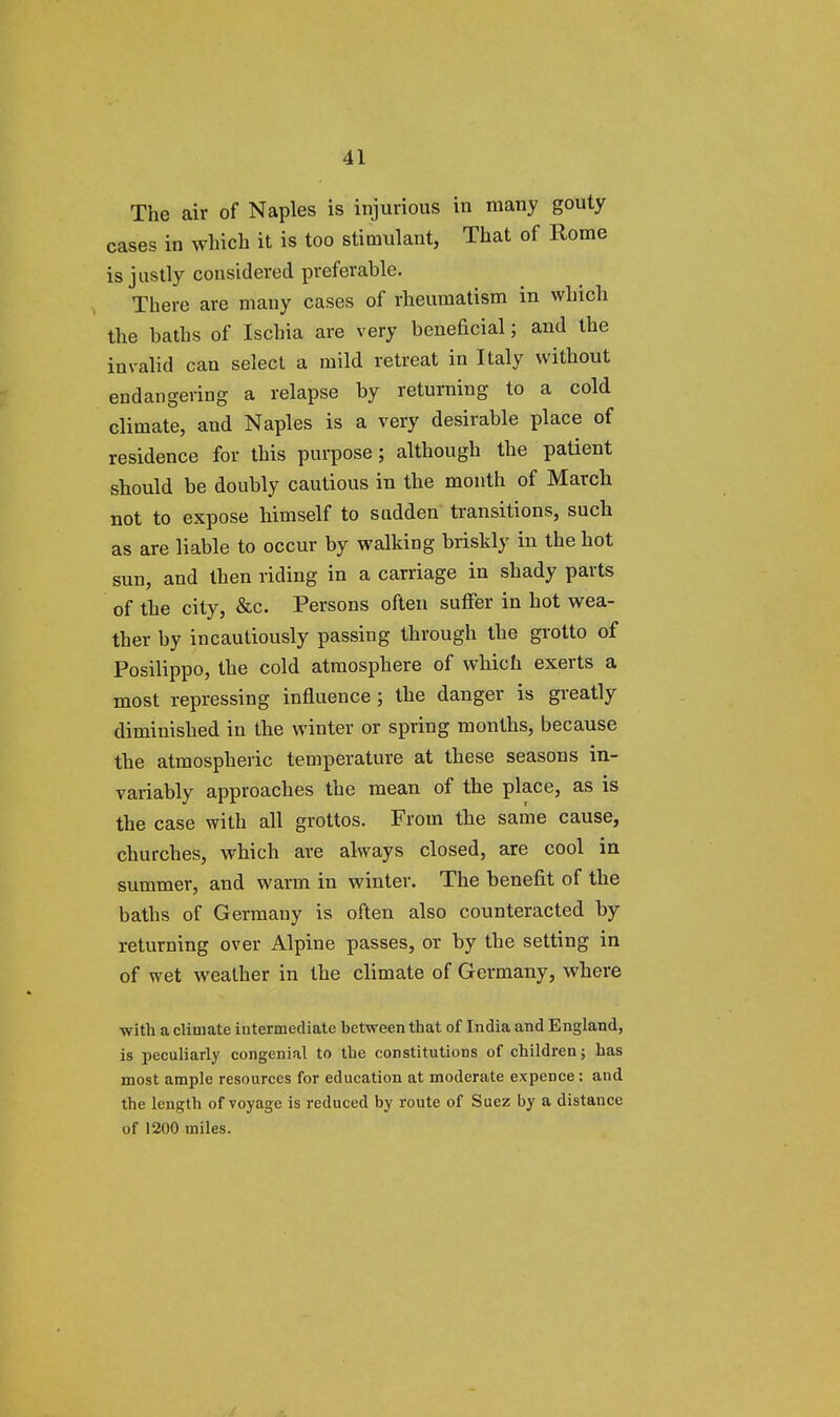 The air of Naples is injurious in many gouty cases in which it is too stimulant, That of Rome is justly considered preferable. There are many cases of rheumatism in which the baths of Ischia are very beneficial; and the invalid can select a mild retreat in Italy without endangering a relapse by returning to a cold climate, and Naples is a very desirable place of residence for this purpose; although the patient should be doubly cautious in the month of March not to expose himself to sudden transitions, such as are liable to occur by walking briskly in the hot sun, and then riding in a carriage in shady parts of the city, &c. Persons often suffer in hot wea- ther by incautiously passing through the grotto of Posilippo, the cold atmosphere of which exerts a most repressing influence ; the danger is greatly diminished in the winter or spring months, because the atmospheric temperature at these seasons in- variably approaches the mean of the place, as is the case with all grottos. From the same cause, churches, which are always closed, are cool in summer, and warm in winter. The benefit of the baths of Germany is often also counteracted by returning over Alpine passes, or by the setting in of wet weather in the climate of Germany, where •with a climate intermediate between that of India and England, is peculiarly congenial to the constitutions of children; has most ample resources for education at moderate expence: and the length of voyage is reduced by route of Suez by a distance of 1200 miles.