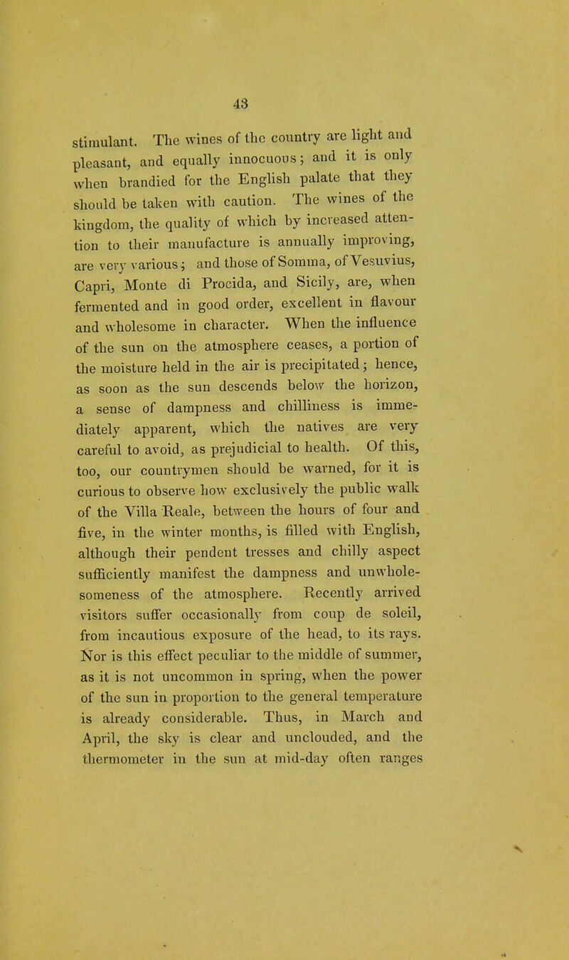 stimulant. The wines of the country are light and pleasant, and equally innocuous; and it is only when brandied for the English palate that they should be taken with caution. The wines of the kingdom, the quality of which by increased atten- tion to their manufacture is annually improving, are very various; and those of Somma, of Vesuvius, Capri, Monte di Procida, and Sicily, are, when fermented and in good order, excellent in flavour and wholesome in character. When the influence of the sun on the atmosphere ceases, a portion of the moisture held in the air is precipitated; hence, as soon as the sun descends below the horizon, a sense of dampness and chilliness is imme- diately apparent, which the natives are very careful to avoid, as prejudicial to health. Of this, too, our countrymen should be warned, for it is curious to observe how exclusively the public walk of the Villa Reale, between the hours of four and five, in the winter months, is filled with English, although their pendent tresses and chilly aspect sufficiently manifest the dampness and unwhole- someness of the atmosphere. Recently arrived visitors suffer occasionally from coup de soleil, from incautious exposure of the head, to its rays. Nor is this effect peculiar to the middle of summer, as it is not uncommon in spring, when the power of the sun in proportion to the general temperature is already considerable. Thus, in March and April, the sky is clear and unclouded, and the thermometer in the sun at mid-day often ranges