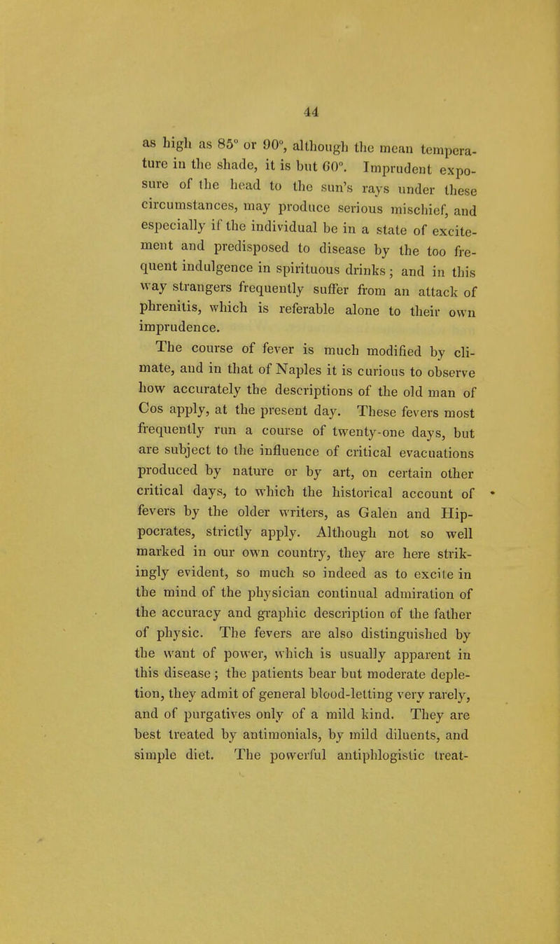 as high as 85 or 90, although the mean tempera- ture in the shade, it is but 60°. Imprudent expo- sure of the head to the sun's rays under these circumstances, may produce serious mischief, and especially if the individual be in a state of excite- ment and predisposed to disease by the too fre- quent indulgence in spirituous drinks; and in this way strangers frequently suffer from an attack of phrenitis, which is referable alone to their own imprudence. The course of fever is much modified by cli- mate, and in that of Naples it is curious to observe how accurately the descriptions of the old man of Cos apply, at the present day. These fevers most frequently run a course of twenty-one days, but are subject to the influence of critical evacuations produced by nature or by art, on certain other critical days, to which the historical account of • fevers by the older writers, as Galen and Hip- pocrates, strictly apply. Although not so well marked in our own country, they are here strik- ingly evident, so much so indeed as to excite in the mind of the physician continual admiration of the accuracy and graphic description of the father of physic. The fevers are also distinguished by the want of power, which is usually apparent in this disease ; the patients bear but moderate deple- tion, they admit of general blood-letting very rarely, and of purgatives only of a mild kind. They are best treated by antimonials, by mild diluents, and simple diet. The powerful antiphlogistic treat-