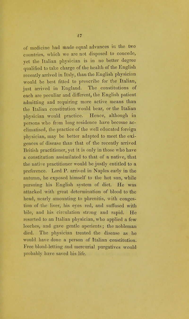 of medicine had made equal advances in the two countries, which we are not disposed to concede, yet the Italian physician is in no better degree qualified to take charge of the health of the English recently arrived in Italy, than the English physician would be best fitted to prescribe for the Italian, just arrived in England. The constitutions of each are peculiar and different, the English patient admitting and requiring more active means than the Italian constitution would bear, or the Italian physician would practice. Hence, although in persons who from long residence have become ac- climatised, the practice of the well educated foreign physician, may be better adapted to meet the exi- gences of disease than that of the recently arrived British practitioner, yet it is only in those who have a constitution assimilated to that of a native, that the native practitioner would be justly entitled to a preference. Lord P. arrived in Naples early in the autumn, he exposed himself to the hot sun, while pursuing his English system of diet. He was attacked with great determination of blood to the head, nearly amounting to phrenitis, with conges- tion of the liver, his eyes red, and suffused with bile, and his circulation strong and rapid. He resorted to an Italian physician, who applied a few leeches, and gave gentle aperients; the nobleman died. The physician treated the disease as he would have done a person of Italian constitution. Free blood-letting and mercurial purgatives would probably have saved his life.