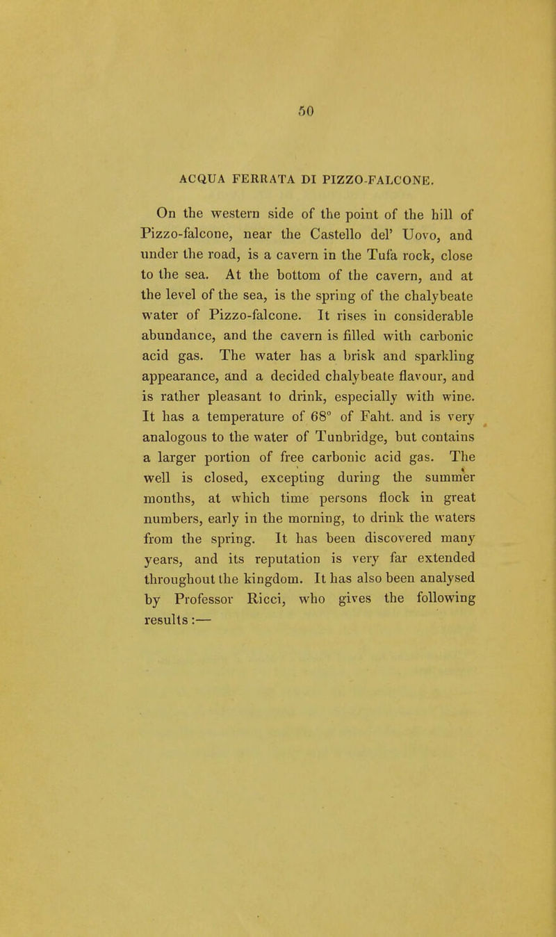 ACQUA FERRATA DI PIZZO-FALCONE. On the western side of the point of the hill of Pizzo-falcone, near the Castello del' Uovo, and under the road, is a cavern in the Tufa rock, close to the sea. At the hottom of the cavern, and at the level of the sea, is the spring of the chalybeate water of Pizzo-falcone. It rises in considerable abundance, and the cavern is filled with carbonic acid gas. The water has a brisk and sparkling appearance, and a decided chalybeate flavour, and is rather pleasant to drink, especially with wine. It has a temperature of 68° of Faht. and is very analogous to the water of Tunbridge, but contains a larger portion of free carbonic acid gas. The Well is closed, excepting during the summer months, at which time persons flock in great numbers, early in the morning, to drink the waters from the spring. It has been discovered many years, and its reputation is very far extended throughout the kingdom. It has also been analysed by Professor Ricci, who gives the following results:—