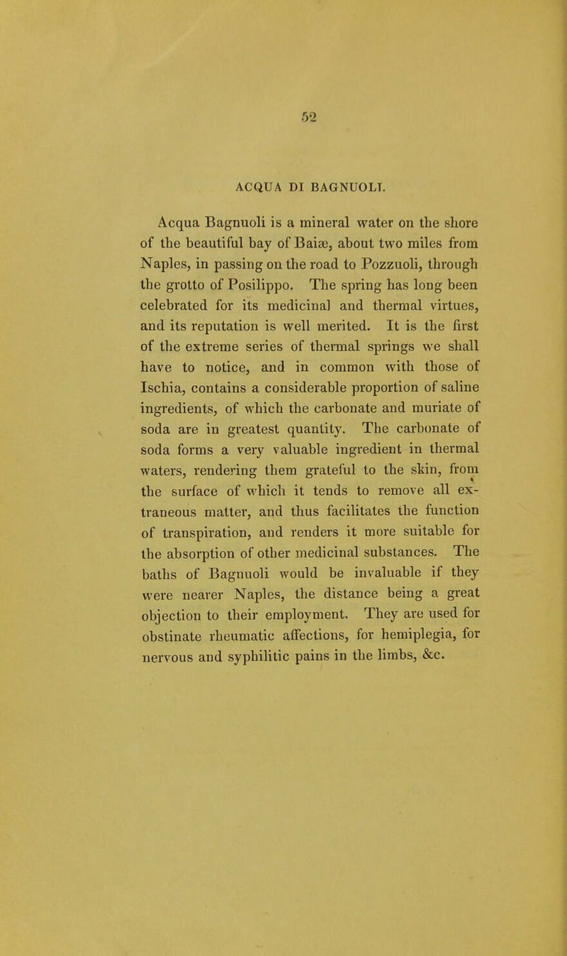 ACQUA DI BAGNUOLT. Acqua Bagnuoli is a mineral water on the shore of the beautiful bay of Baiae, about two miles from Naples, in passing on the road to Pozzuoli, through the grotto of Posilippo. The spring has long been celebrated for its medicinal and thermal virtues, and its reputation is well merited. It is the first of the extreme series of thermal springs we shall have to notice, and in common with those of Ischia, contains a considerable proportion of saline ingredients, of which the carbonate and muriate of soda are in greatest quantity. The carbonate of soda forms a very valuable ingredient in thermal waters, rendering them grateful to the skin, from the surface of which it tends to remove all ex- traneous matter, and thus facilitates the function of transpiration, and renders it more suitable for the absorption of other medicinal substances. The baths of Bagnuoli would be invaluable if they were nearer Naples, the distance being a great objection to their employment. They are used for obstinate rheumatic affections, for hemiplegia, for nervous and syphilitic pains in the limbs, &c.