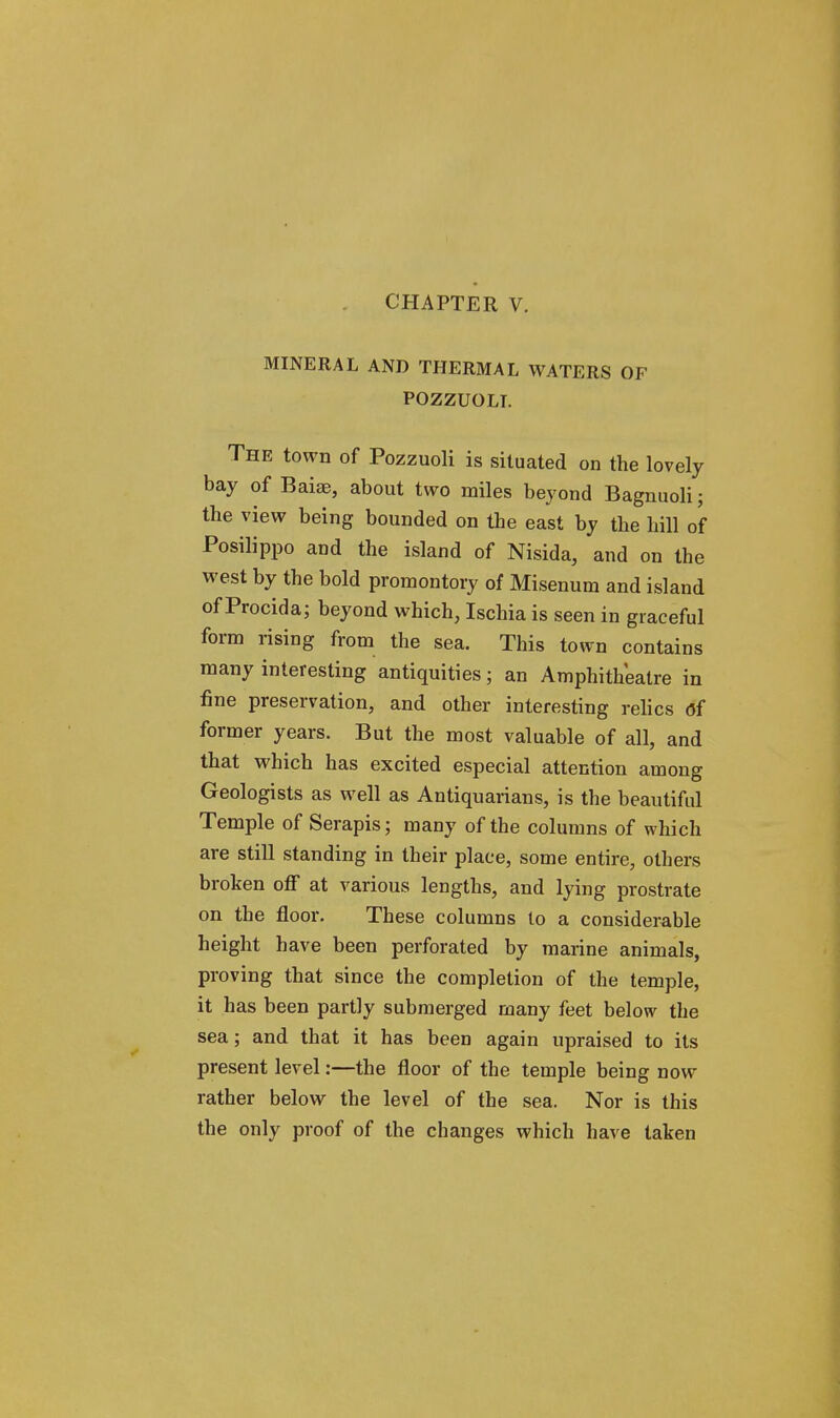 CHAPTER V. MINERAL AND THERMAL WATERS OF POZZUOLT. The town of Pozzuoli is situated on the lovely bay of Baise, about two miles beyond Bagnuoli; the view being bounded on the east by the hill of Posilippo and the island of Nisida, and on the west by the bold promontory of Misenum and island of Procida; beyond which, Ischia is seen in graceful form rising from the sea. This town contains many interesting antiquities; an Amphitheatre in fine preservation, and other interesting relics <5f former years. But the most valuable of all, and that which has excited especial attention among Geologists as well as Antiquarians, is the beautiful Temple of Serapis; many of the columns of which are still standing in their place, some entire, others broken off at various lengths, and lying prostrate on the floor. These columns to a considerable height have been perforated by marine animals, proving that since the completion of the temple, it has been partly submerged many feet below the sea; and that it has been again upraised to its present level:—the floor of the temple being now rather below the level of the sea. Nor is this the only proof of the changes which have taken