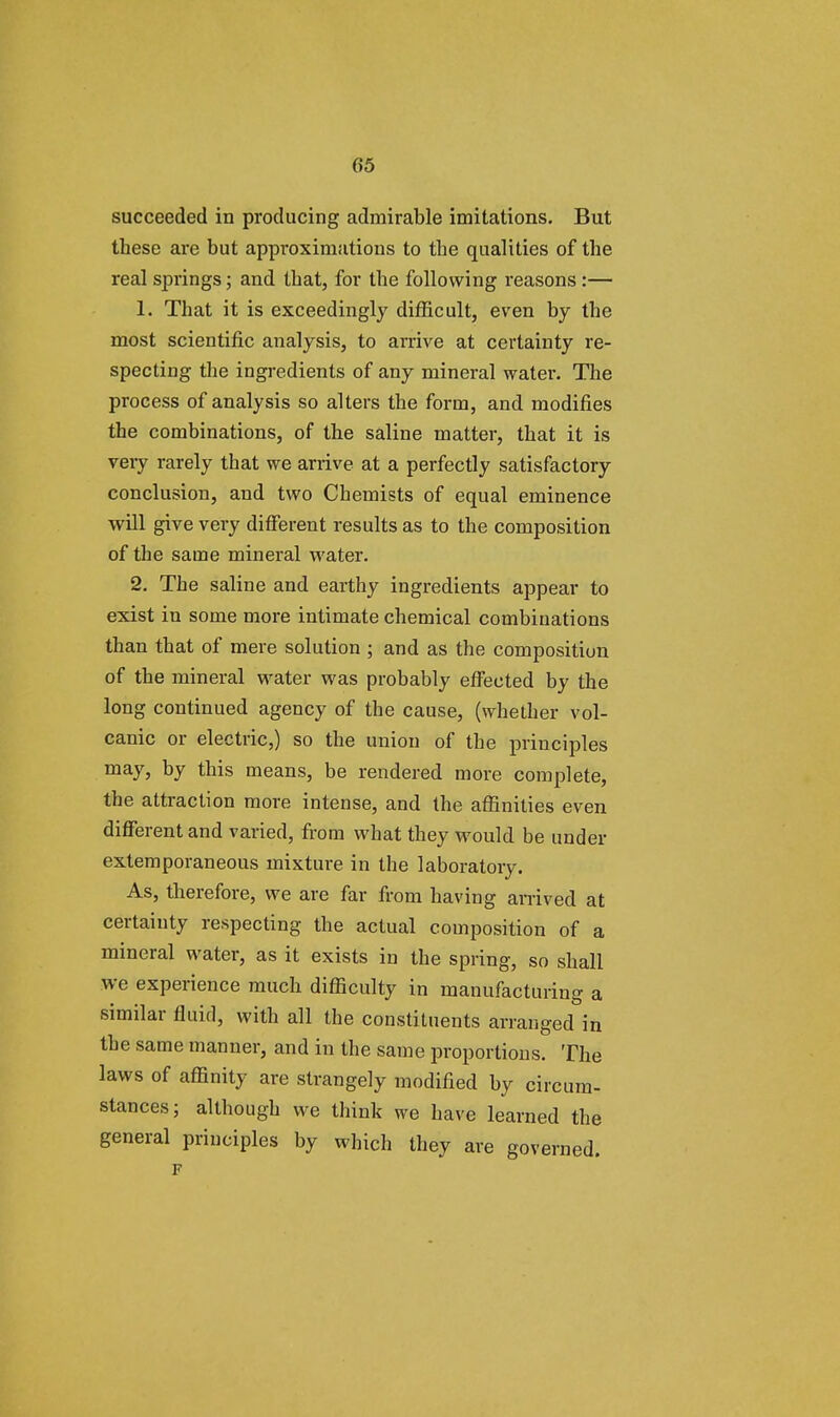 succeeded in producing admirable imitations. But these are but approximations to the qualities of the real springs; and that, for the following reasons :— 1. That it is exceedingly difficult, even by the most scientific analysis, to arrive at certainty re- specting the ingredients of any mineral water. The process of analysis so alters the form, and modifies the combinations, of the saline matter, that it is veiy rarely tbat we arrive at a perfectly satisfactory conclusion, and two Chemists of equal eminence will give very different results as to the composition of the same mineral water. 2. The saline and earthy ingredients appear to exist in some more intimate chemical combinations than that of mere solution ; and as the composition of the mineral water was probably effected by the long continued agency of the cause, (whether vol- canic or electric,) so the union of the principles may> hy this means, be rendered more complete, the attraction more intense, and the affinities even different and varied, from what they would be under extemporaneous mixture in the laboratory. As, therefore, we are far from having arrived at certainty respecting the actual composition of a mineral water, as it exists in the spring, so shall we experience much difficulty in manufacturing a similar fluid, with all the constituents arranged in the same manner, and in the same proportions. The laws of affinity are strangely modified by circum- stances; although we think we have learned the general principles by which they are governed. F