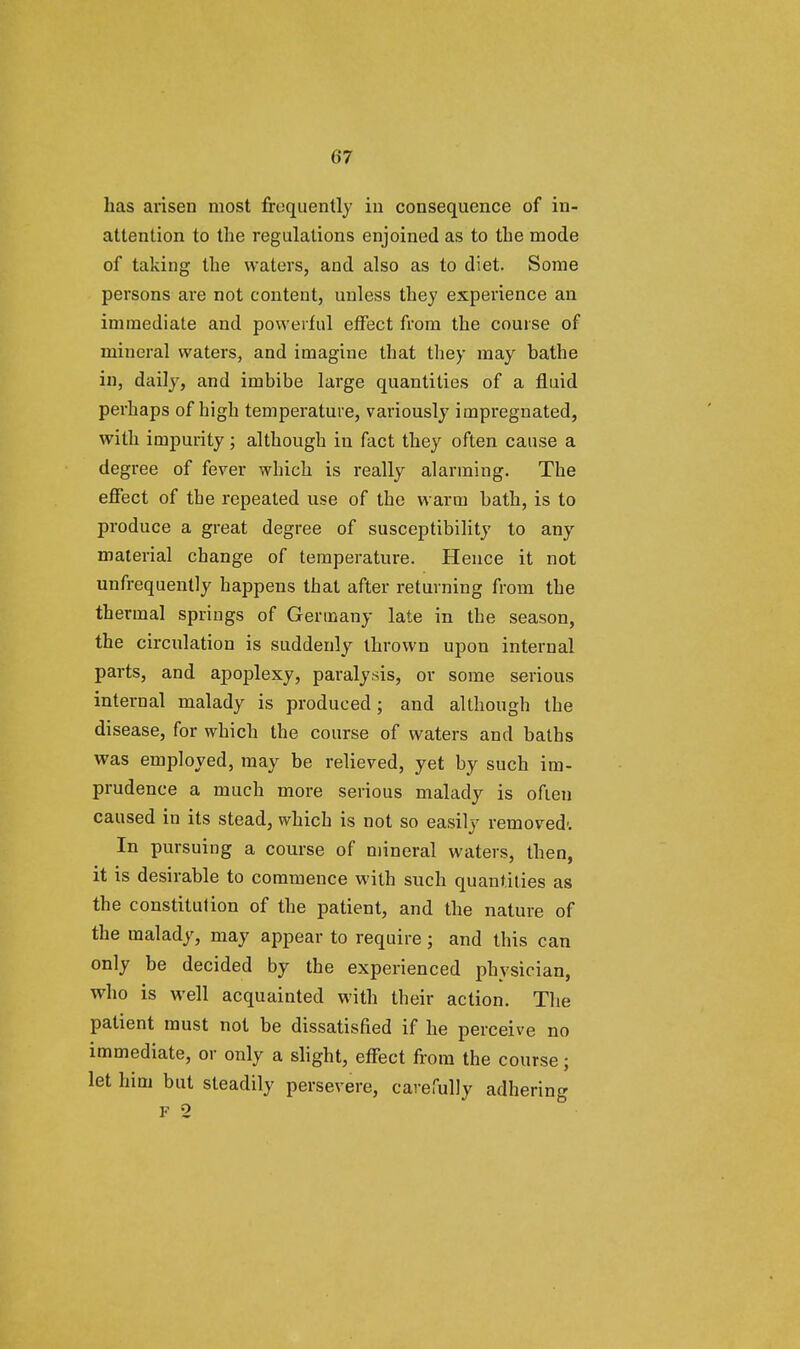 has arisen most frequently in consequence of in- attention to the regulations enjoined as to the mode of taking the waters, and also as to diet. Some persons are not content, unless they experience an immediate and powerful effect from the course of mineral waters, and imagine that they may bathe in, daily, and imbibe large quantities of a fluid perhaps of high temperature, variously impregnated, with impurity; although in fact they often cause a degree of fever which is really alarming. The effect of the repeated use of the warm bath, is to produce a great degree of susceptibility to any material change of temperature. Hence it not unfrequently happens that after returning from the thermal springs of Germany late in the season, the circulation is suddenly thrown upon internal parts, and apoplexy, paralysis, or some serious internal malady is produced; and although the disease, for which the course of waters and baths was employed, may be relieved, yet by such im- prudence a much more serious malady is often caused in its stead, which is not so easily removed'. In pursuing a course of mineral waters, then, it is desirable to commence with such quantities as the constitution of the patient, and the nature of the malady, may appear to require; and this can only be decided by the experienced physician, who is well acquainted with their action. The patient must not be dissatisHed if he perceive no immediate, or only a slight, effect from the course; let him but steadily persevere, carefully adhering F 2