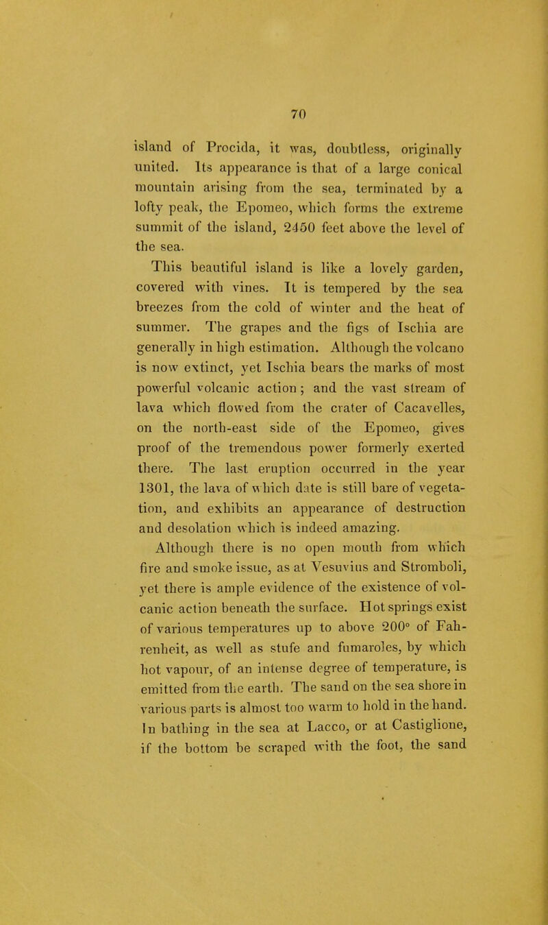 island of Procida, it was, doubtless, originally united. Its appearance is that of a large conical mountain arising from the sea, terminated by a lofty peak, the Epomeo, which forms the extreme summit of the island, 2450 feet above the level of the sea. This beautiful island is like a lovely garden, covered with vines. It is tempered by the sea breezes from the cold of winter and the heat of summer. The grapes and the figs of Ischia are generally in high estimation. Although the volcano is now extinct, yet Ischia bears the marks of most powerful volcanic action; and the vast stream of lava which flowed from the crater of Cacavelles, on the north-east side of the Epomeo, gives proof of the tremendous power formerly exerted there. The last eruption occurred in the year 1301, the lava of which date is still bare of vegeta- tion, and exhibits an appearance of destruction and desolation which is indeed amazing. Although there is no open mouth from which fire and smoke issue, as at Vesuvius and Stromboli, yet there is ample evidence of the existence of vol- canic action beneath the surface. Hot springs exist of various temperatures up to above 200° of Fah- renheit, as well as stufe and fumaroles, by which hot vapour, of an intense degree of temperature, is emitted from the earth. The sand on the sea shore in various parts is almost too warm to hold in the hand. In bathing in the sea at Lacco, or at Castiglione, if the bottom be scraped with the foot, the sand