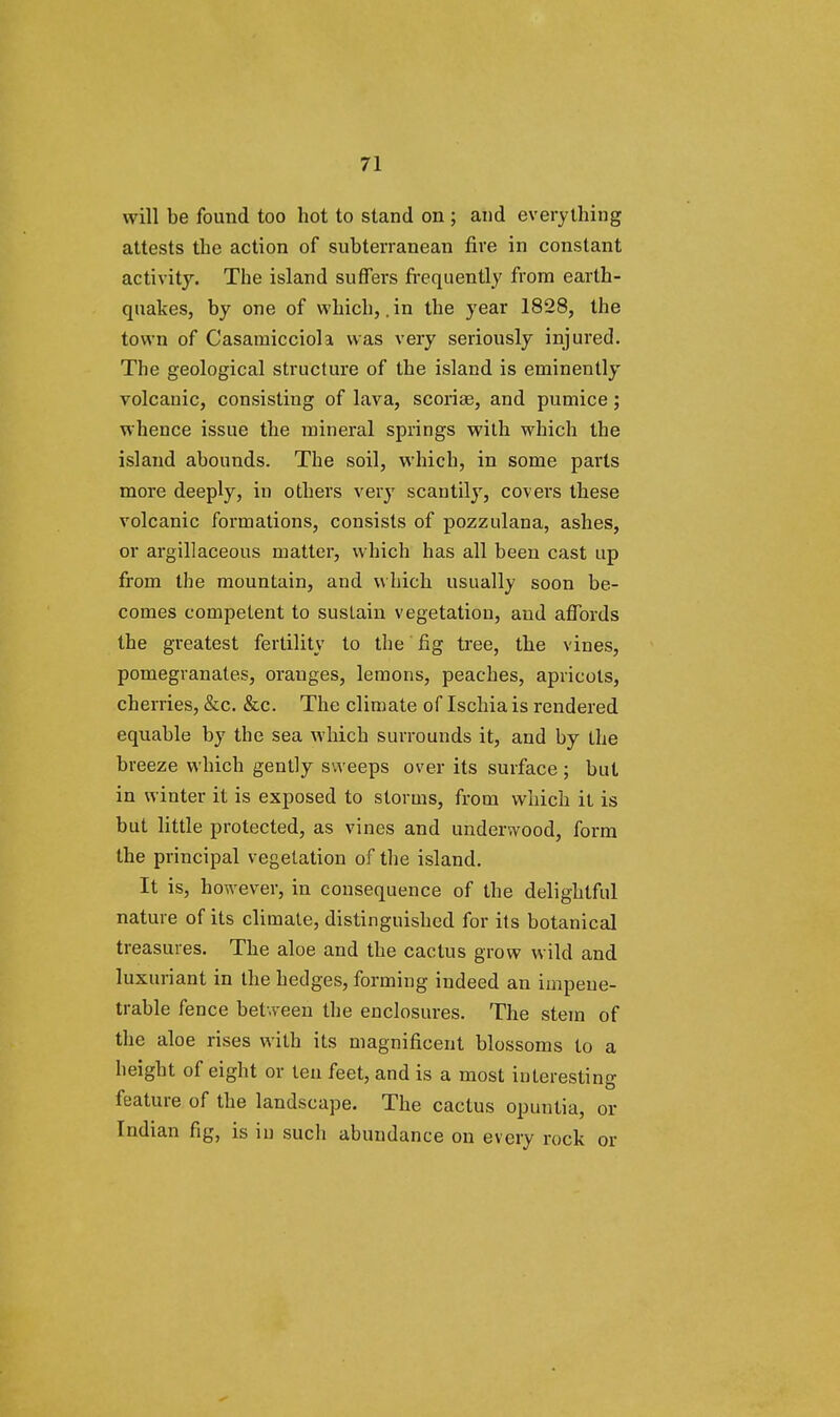 will be found too hot to stand on ; and everything attests the action of subterranean fire in constant activity. The island suffers frequently from earth- quakes, by one of which, .in the year 1828, the town of Casamicciola was very seriously injured. The geological structure of the island is eminently volcanic, consisting of lava, scoriae, and pumice; whence issue the mineral springs with which the island abounds. The soil, which, in some parts more deeply, in others very scantily, covers these volcanic formations, consists of pozzulana, ashes, or argillaceous matter, which has all been cast up from the mountain, and which usually soon be- comes competent to sustain vegetation, and affords the greatest fertility to the fig tree, the vines, pomegranates, oranges, lemons, peaches, apricots, cherries, &c. &c. The climate of Ischia is rendered equable by the sea which surrounds it, and by the breeze which gently sweeps over its surface ; but in winter it is exposed to storms, from which it is but little protected, as vines and underwood, form the principal vegetation of the island. It is, however, in consequence of the delightful nature of its climate, distinguished for its botanical treasures. The aloe and the cactus grow wild and luxuriant in the hedges, forming indeed an impene- trable fence between the enclosures. The stem of the aloe rises with its magnificent blossoms to a height of eight or teu feet, and is a most interesting feature of the landscape. The cactus opuntia, or Indian fig, is in such abundance on every rock or