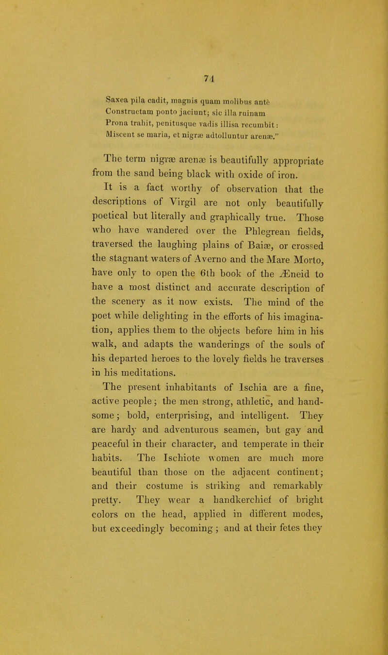 71 Saxea pila cadit, niagnis quam inoHbus ante Constructam ponto jaciunt; sic illaruinam Prona trahit, penitusque vadis illisa recumbit: Miscent se maria, et nigra) udtolluntur arena. The term nigrae arenae is beautifully appropriate from the sand being black with oxide of iron. It is a fact worthy of observation that the descriptions of Virgil are not only beautifully poetical but literally and graphically true. Those who have wandered over the Phlegrean fields, traversed the laughing plains of Baiae, or crossed the stagnant waters of Averno and the Mare Morto, have only to open the 6th book of the ^Eneid to have a most distinct and accurate description of the scenery as it now exists. The mind of the poet while delighting in the efforts of his imagina- tion, applies them to the objects before him in his walk, and adapts the wanderings of the souls of his departed heroes to the lovely fields he traverses in his meditations. The present inhabitants of lschia are a fine, active people; the men strong, athletic, and hand- some ; bold, enterprising, and intelligent. They are hardy and adventurous seamen, but gay and peaceful in their character, and temperate in their habits. The Ischiote women are much more beautiful than those on the adjacent continent; and their costume is striking and remarkably pretty. They wear a handkerchief of bright colors on the head, applied in different modes, but exceedingly becoming ; and at their fetes they