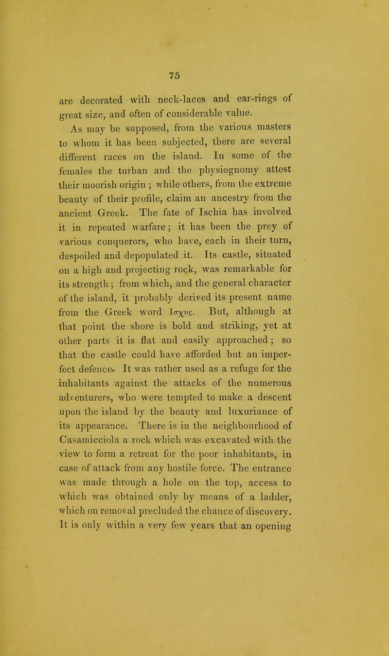 are decorated with neck-laces and ear-rings of great size, and often of considerable value. As may be supposed, from the various masters to whom it has been subjected, there are several different races on the island. In some of the females the turban and the physiognomy attest their moorish origin ; while others, from the extreme beauty of their profile, claim an ancestry from the ancient Greek. The fate of Ischia has involved it in repeated warfare; it has been the prey of various conquerors, who have, each in their turn, despoiled and depopulated it. Its castle, situated on a high and projecting rock, was remarkable for its strength ; from which, and the general character of the island, it probably derived its present name from the Greek word loxv£- -But, although at that point the shore is bold and striking, yet at other parts it is flat and easily approached ; so that the castle could have afforded but an imper- fect defence. It was rather used as a refuge for the inhabitants against the attacks of the numerous adventurers, who were tempted to make a descent upon the island by the beauty and luxuriance of its appearance. There is in the neighbourhood of Casamicciola a rock which was excavated with the view to form a retreat for the poor inhabitants, in case of attack from any hostile force. The entrance was made through a hole on the top, access to which was obtained only by means of a ladder, which on removal precluded the chance of discovery. It is only within a very few years that an opening
