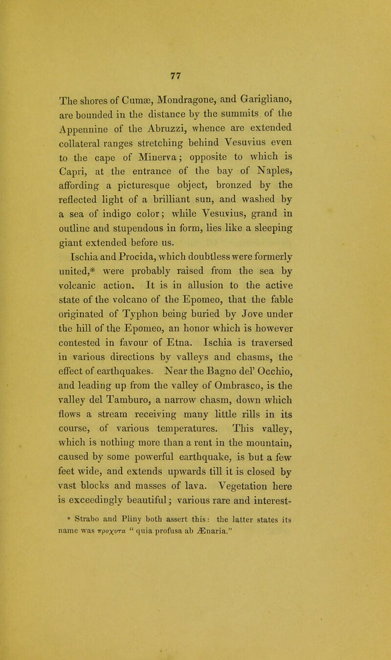 The shores of Cumae, Mondragone, and Garigliano, are bounded in the distance by the summits of the Appennine of the Abruzzi, whence are extended collateral ranges stretching behind Vesuvius even to the cape of Minerva; opposite to which is Capri, at the entrance of the bay of Naples, affording a picturesque object, bronzed by the reflected light of a brilliant sun, and washed by a sea of indigo color; while Vesuvius, grand in outline and stupendous in form, lies like a sleeping giant extended before us. Ischia and Procida, which doubtless were formerly united,* were probably raised from the sea by volcanic action. It is in allusion to the active state of the volcano of the Epomeo, that the fable originated of Typhon being buried by Jove under the hill of the Epomeo, an honor which is however contested in favour of Etna. Ischia is traversed in various directions by valleys and chasms, the effect of earthquakes. Near the Bagno del' Occhio, and leading up from the valley of Ombrasco, is the valley del Tamburo, a narrow chasm, down which flows a stream receiving many little rills in its course, of various temperatures. This valley, which is nothing more than a rent in the mountain, caused by some powerful earthquake, is but a few feet wide, and extends upwards till it is closed by vast blocks and masses of lava. Vegetation here is exceedingly beautiful; various rare and interest- * Strabo and Pliny both assert this: the latter states its name was -rrpoxvra  quia profusa ab ^Enaria.