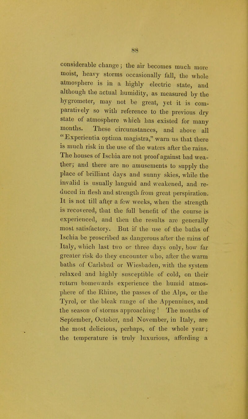 considerable change; the air becomes much more moist, heavy storms occasionally fall, the whole atmosphere is in a highly electric state, and although the actual humidity, as measured by the hygrometer, may not be great, yet it is com- paratively so with reference to the previous dry state of atmosphere which has existed for many months. These circumstances, and above all Experientia optima magistra, warn us that there is much risk in the use of the waters after the rains. The houses of Ischia are not proof against bad wea- ther; and there are no amusements to supply the place of brilliant clays and sunny skies, while the invalid is usually languid and weakened, and re- duced in flesh and strength from great perspiration. It is not till after a few weeks, when the strength is recovered, that the full benefit of the course is experienced, and then the results are generally most satisfactory. But if the use of the baths of Ischia be proscribed as dangerous after the rains of Italy, which last two ov three days only, how far greater risk do they encounter who, after the warm baths of Carlsbad or Wiesbaden, with the system relaxed and highly susceptible of cold, on their return homewards experience the humid atmos- phere of the Rhine, the passes of the Alps, or the Tyrol, or the bleak range of ihe Appennines, and the season of storms approaching ! The months of September, October, and November, in Italy, are the most delicious, perhaps, of the whole year; the temperature is truly luxurious, affording a