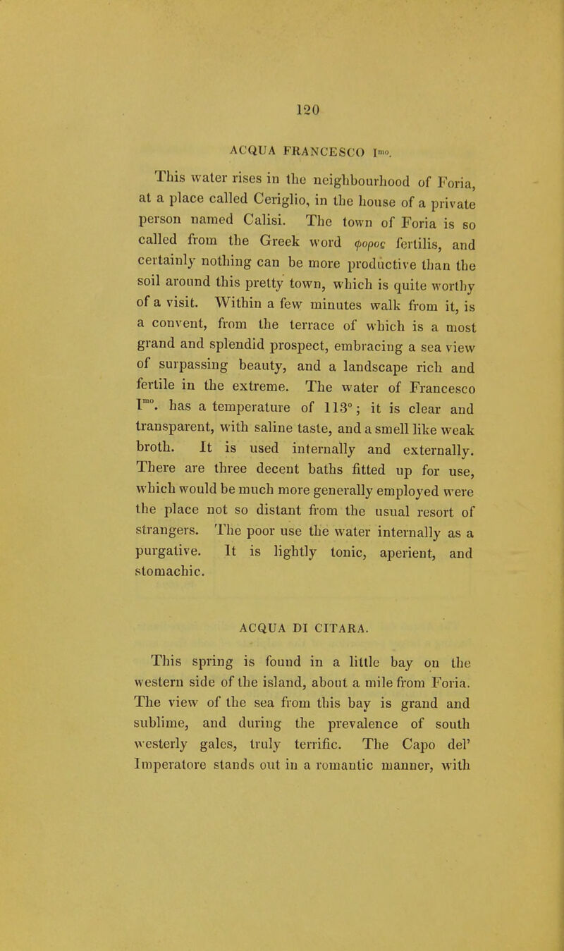 ACQUA FRANCESCO I™. This water rises in the neighbourhood of Foria, at a place called Ceriglio, in the house of a private person named Calisi. The town of Foria is so called from the Greek word <j>opoQ fertilis, and certainly nothing can be more productive than the soil around this pretty town, which is quite worthy of a visit. Within a few minutes walk from it, is a convent, from the terrace of which is a most grand and splendid prospect, embracing a sea view of surpassing beauty, and a landscape rich and fertile in the extreme. The water of Francesco lmo. has a temperature of 113°; it is clear and transparent, with saline taste, and a smell like weak broth. It is used internally and externally. There are three decent baths fitted up for use, which would be much more generally employed were the place not so distant from the usual resort of strangers. The poor use the water internally as a purgative. It is lightly tonic, aperient, and stomachic. ACQUA DI CITARA. This spring is found in a little bay on the western side of the island, about a mile from Foria. The view of the sea from this bay is grand and sublime, and during the prevalence of south westerly gales, truly terrific. The Capo del' Imperatore stands out in a romantic manner, with
