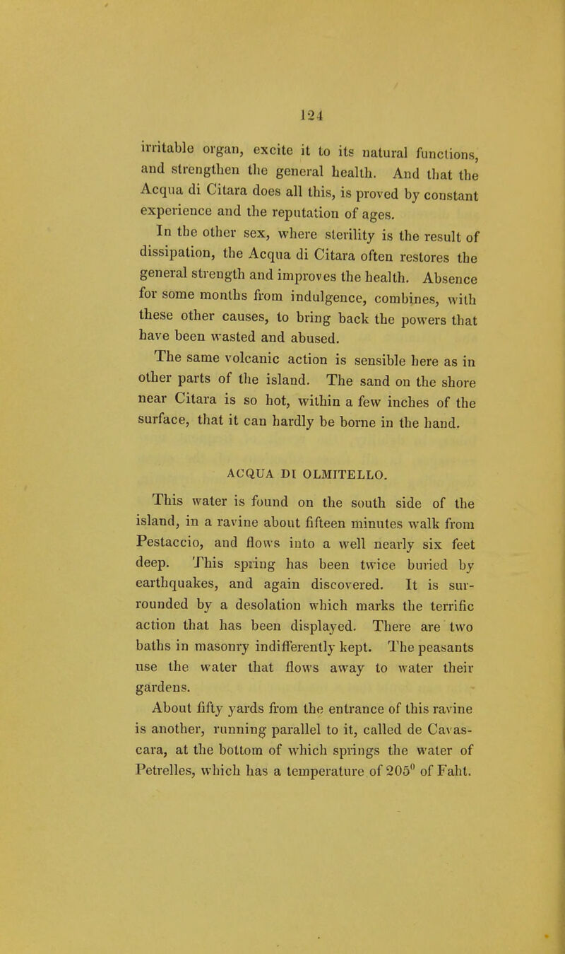 irritable organ, excite it to its natural functions, and strengthen the general health. And that the Acqua di Citara does all this, is proved by constant experience and the reputation of ages. In the other sex, where sterility is the result of dissipation, the Acqua di Citara often restores the general strength and improves the health. Absence for some months from indulgence, combines, with these other causes, to bring back the powers that have been wasted and abused. The same volcanic action is sensible here as in other parts of the island. The sand on the shore near Citara is so hot, within a few inches of the surface, that it can hardly be borne in the hand. ACQUA DI OLMITELLO. This water is found on the south side of the island, in a ravine about fifteen minutes walk from Pestaccio, and flows into a well nearly six feet deep. This spring has been twice buried by earthquakes, and again discovered. It is sur- rounded by a desolation which marks the terrific action that has been displayed. There are two baths in masonry indifferently kept. The peasants use the water that flows away to water their gardens. About fifty yards from the entrance of this ravine is another, running parallel to it, called de Cavas- cara, at the bottom of which springs the water of Petrelles, which has a temperature of 205° of Faht.