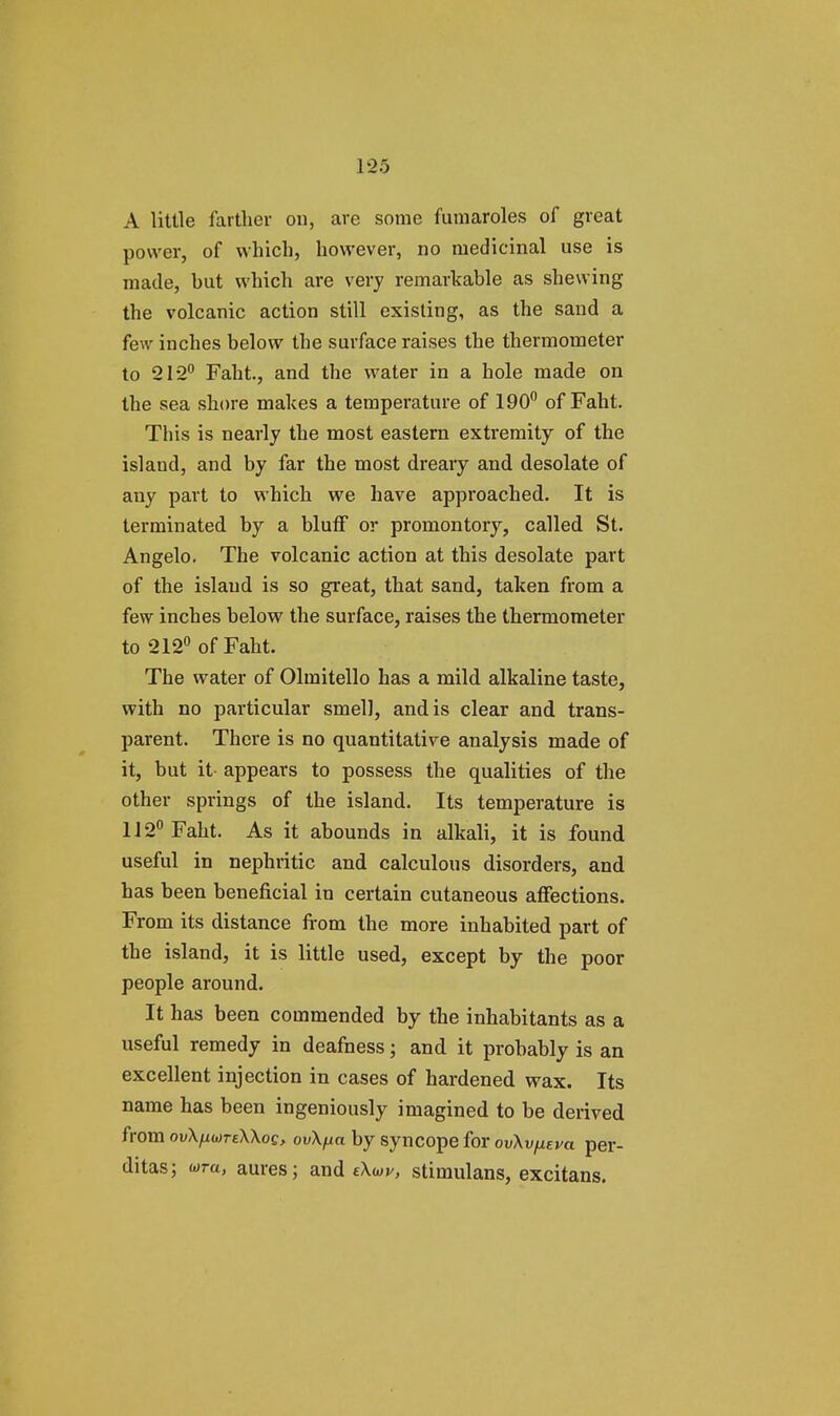 A little farther on, are some fumaroles of great power, of which, however, no medicinal use is made, but which are very remarkable as shewing the volcanic action still existing, as the sand a few inches below the surface raises the thermometer to 212° Faht, and the water in a hole made on the sea shore makes a temperature of 190° of Faht. This is nearly the most eastern extremity of the island, and by far the most dreary and desolate of any part to which we have approached. It is terminated by a bluff or promontory, called St. Angelo. The volcanic action at this desolate part of the island is so great, that sand, taken from a few inches below the surface, raises the thermometer to 212° of Faht. The water of Olmitello has a mild alkaline taste, with no particular smell, and is clear and trans- parent. There is no quantitative analysis made of it, but it appears to possess the qualities of the other springs of the island. Its temperature is 112° Faht. As it abounds in alkali, it is found useful in nephritic and calculous disorders, and has been beneficial in certain cutaneous affections. From its distance from the more inhabited part of the island, it is little used, except by the poor people around. It has been commended by the inhabitants as a useful remedy in deafness; and it probably is an excellent injection in cases of hardened wax. Its name has been ingeniously imagined to be derived from ovXhwteXXoq, ovXfia by syncope for ovXvfjiEva per- ditas; wra, aures; and eXw, stimulans, excitans.