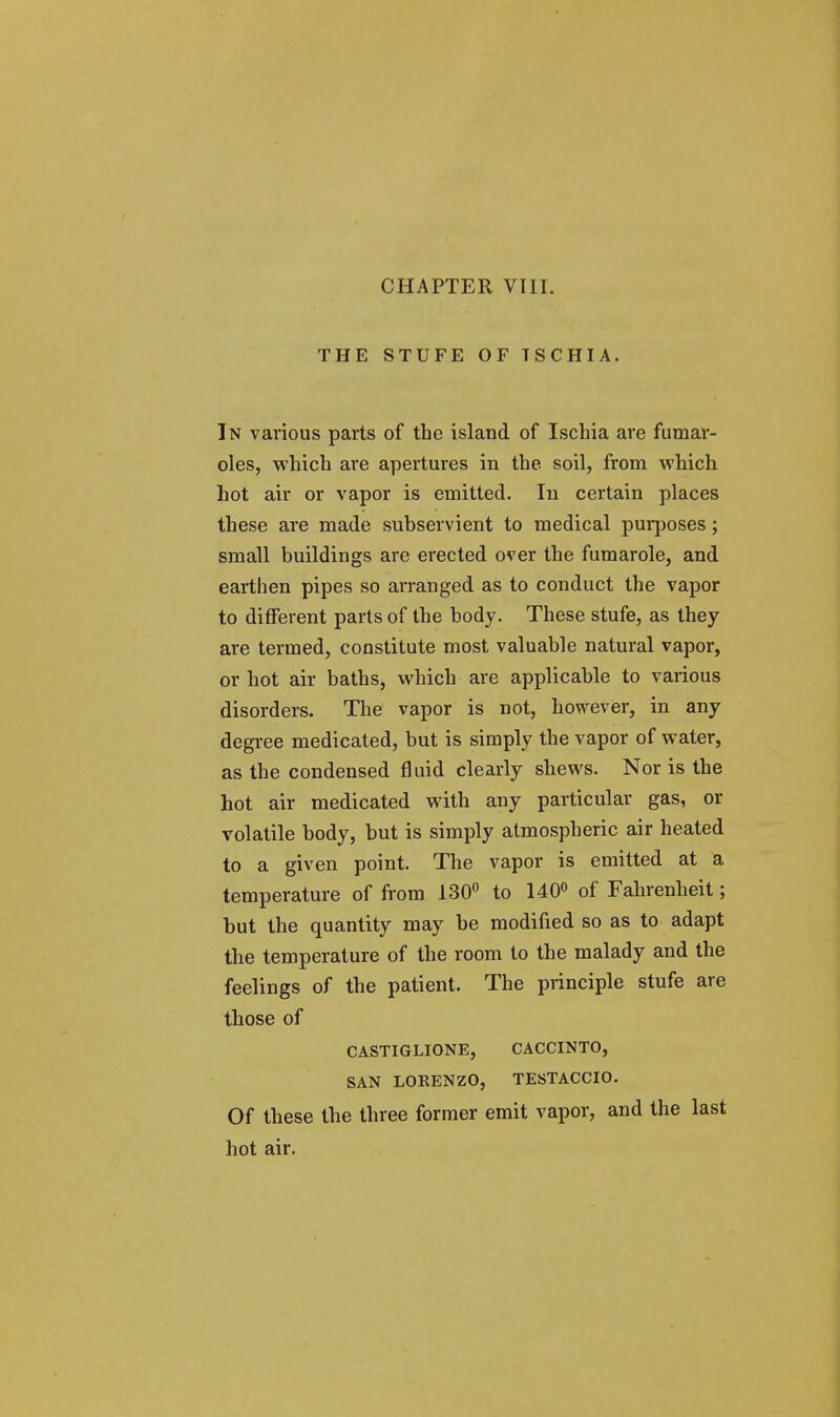 CHAPTER VIII. THE STUFE OF TSCHIA. In various parts of the island of Ischia are fumar- oles, which are apertures in the soil, from which hot air or vapor is emitted. In certain places these are made subservient to medical purposes; small buildings are erected over the fumarole, and earthen pipes so arranged as to conduct the vapor to different parts of the body. These stufe, as they are termed, constitute most valuable natural vapor, or hot air baths, which are applicable to various disorders. The vapor is not, however, in any degree medicated, but is simply the vapor of water, as the condensed fluid clearly shews. Nor is the hot air medicated with any particular gas, or volatile body, but is simply atmospheric air heated to a given point. The vapor is emitted at a temperature of from 130° to 140° of Fahrenheit; but the quantity may be modified so as to adapt the temperature of the room to the malady and the feelings of the patient. The principle stufe are those of CASTIGLIONE, CACCINTO, SAN LORENZO, TESTACCIO. Of these the three former emit vapor, and the last hot air.