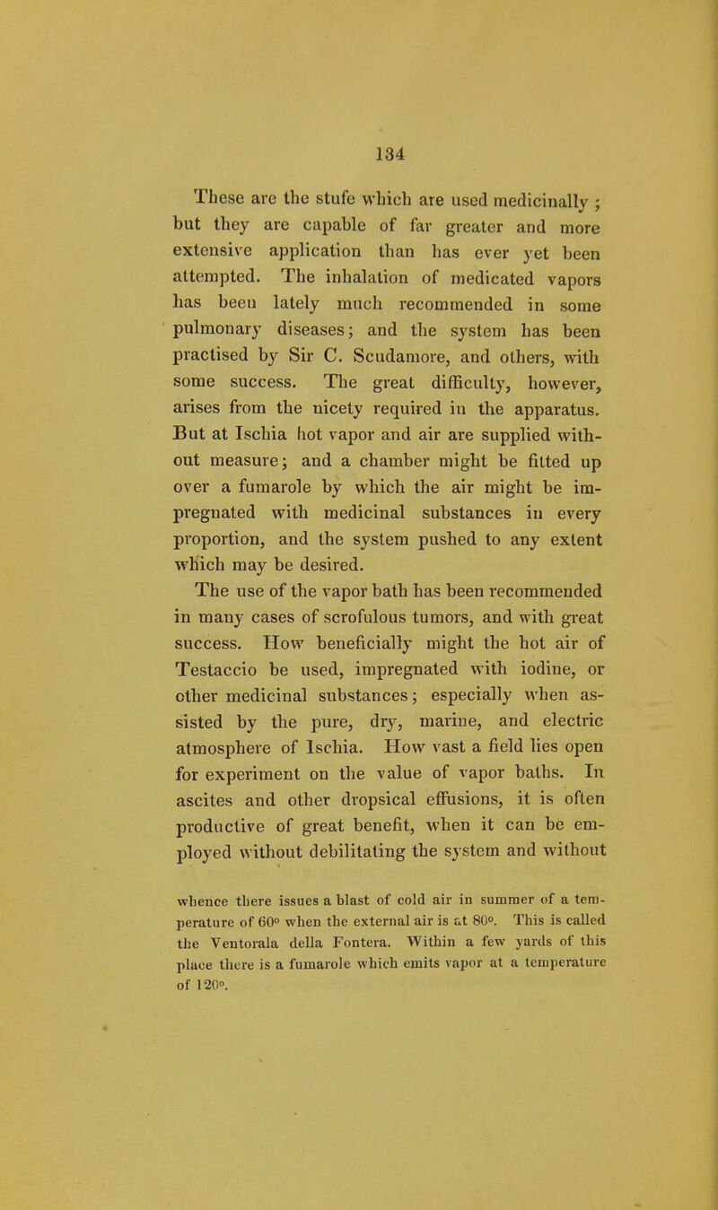 These are the stufe which are used medicinally ; but they are capable of far greater and more extensive application than has ever yet been attempted. The inhalation of medicated vapors has been lately much recommended in some pulmonary diseases; and the system has been practised by Sir C. Scudamore, and others, with some success. The great difficulty, however, arises from the nicety required in the apparatus. But at Ischia hot vapor and air are supplied with- out measure; and a chamber might be fitted up over a fumarole by which the air might be im- pregnated with medicinal substances in every proportion, and the system pushed to any extent which may be desired. The use of the vapor bath has been recommended in many cases of scrofulous tumors, and with great success. How beneficially might the hot air of Testaccio be used, impregnated with iodine, or other medicinal substances; especially when as- sisted by the pure, dry, marine, and electric atmosphere of Ischia. How vast a field lies open for experiment on the value of vapor baths. In ascites and other dropsical effusions, it is often productive of great benefit, when it can be em- ployed without debilitating the system and without whence there issues a blast of cold air in summer of a tem- perature of 60° when the external air is at 80°. This is called the Ventorala della Fontera. Within a few yards of this place there is a fumarole which emits vapor at a temperature of 120°.