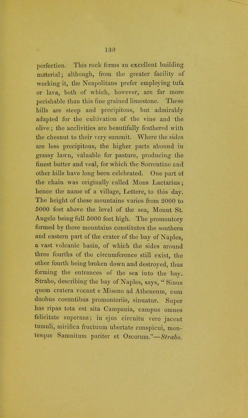 130 perfection. This rock forms an excellent building material; although, from the greater facility of working it, the Neapolitans prefer employing tufa or lava, both of which, however, are far more perishable than this fine grained limestone. These hills are steep and precipitous, but admirably adapted for the cultivation of the vine and the olive; the acclivities are beautifully feathered with the chesnut to their very summit. Where the sides are less precipitous, the higher parts abound in grassy lawn, valuable for pasture, producing the finest butter and veal, for which the Sorrentine and other hills have long been celebrated. One part of the chain was originally called Mons Lactarius; hence the name of a village, Lettere, to this day. The height of these mountains varies from 2000 to 5000 feet above the level of the sea, Mount St. Angelo being full 5000 feet high. The promontory formed by these mountains constitutes the southern and eastern part of the crater of the bay of Naples, a vast volcanic basin, of which the sides around three fourths of the circumference still exist, the other fourth being broken down and destroyed, thus forming the entrances of the sea into the bav. Strabo, describing the bay of Naples, says,  Sinus quern cratera vocant e Miseno ad Atheneum, cum duobus coeuntibus promontoriis, sinuatur. Super has ripas tota est sita Campania, campus omnes felicitate superans; in ejus circuitu vero jacent tumuli, rnirifica fructuum ubertate conspicui, mon- tesque Saranilum pariter et Oscorum.—-Strabo.