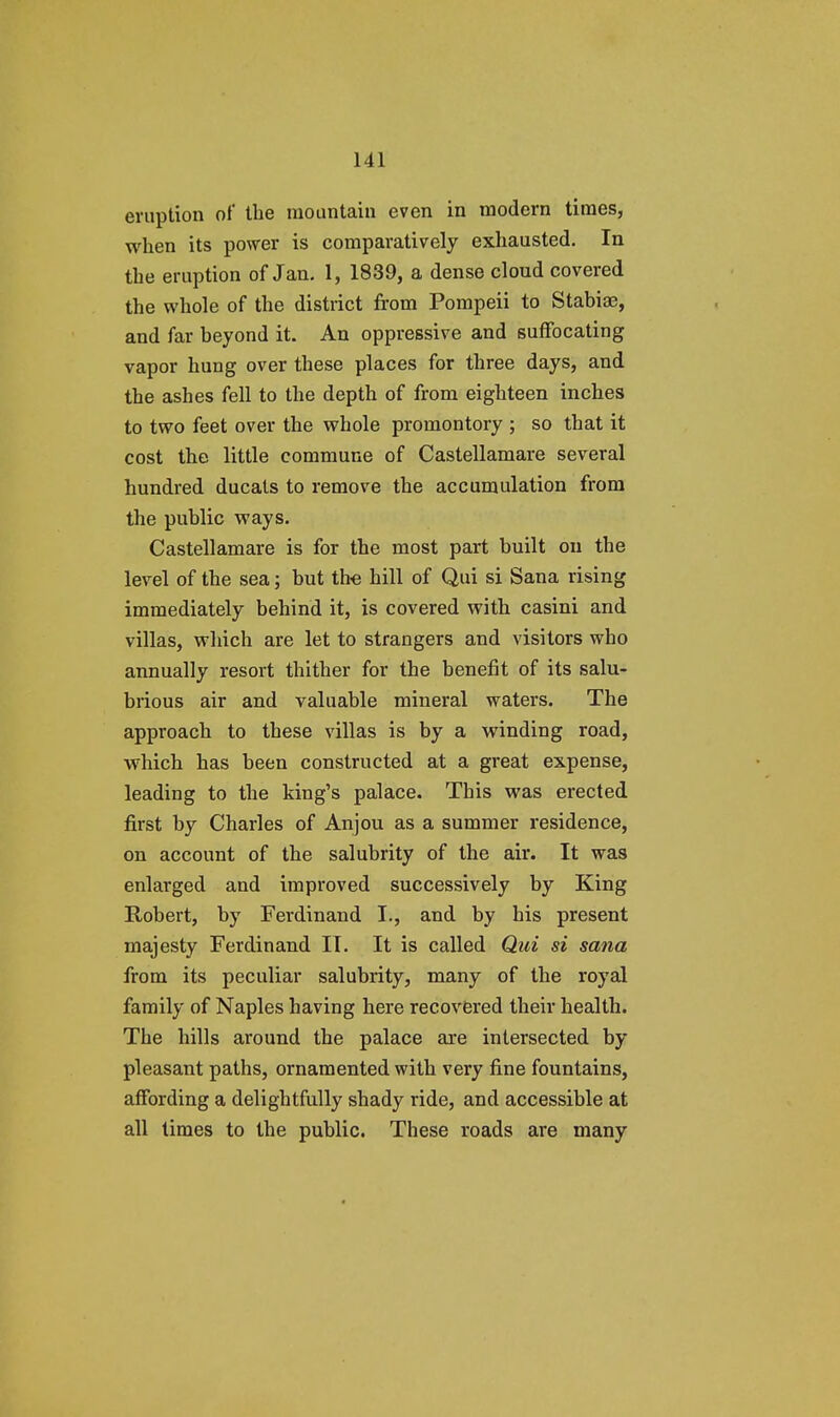 eruption of the mountain even in modern times, when its power is comparatively exhausted. In the eruption of Jan. 1, 1839, a dense cloud covered the whole of the district from Pompeii to Stabiae, and far beyond it. An oppressive and suffocating vapor hung over these places for three days, and the ashes fell to the depth of from eighteen inches to two feet over the whole promontory ; so that it cost the little commune of Castellamare several hundred ducats to remove the accumulation from the public ways. Castellamare is for the most part built on the level of the sea; but the hill of Qui si Sana rising immediately behind it, is covered with casini and villas, which are let to strangers and visitors who annually resort thither for the benefit of its salu- brious air and valuable mineral waters. The approach to these villas is by a winding road, which has been constructed at a great expense, leading to the king's palace. This was erected first by Charles of Anjou as a summer residence, on account of the salubrity of the air. It was enlarged and improved successively by King Robert, by Ferdinand I., and by his present majesty Ferdinand IT. It is called Qui si sana from its peculiar salubrity, many of the royal family of Naples having here recovered their health. The hills around the palace are intersected by pleasant paths, ornamented with very fine fountains, affording a delightfully shady ride, and accessible at all times to the public. These roads are many