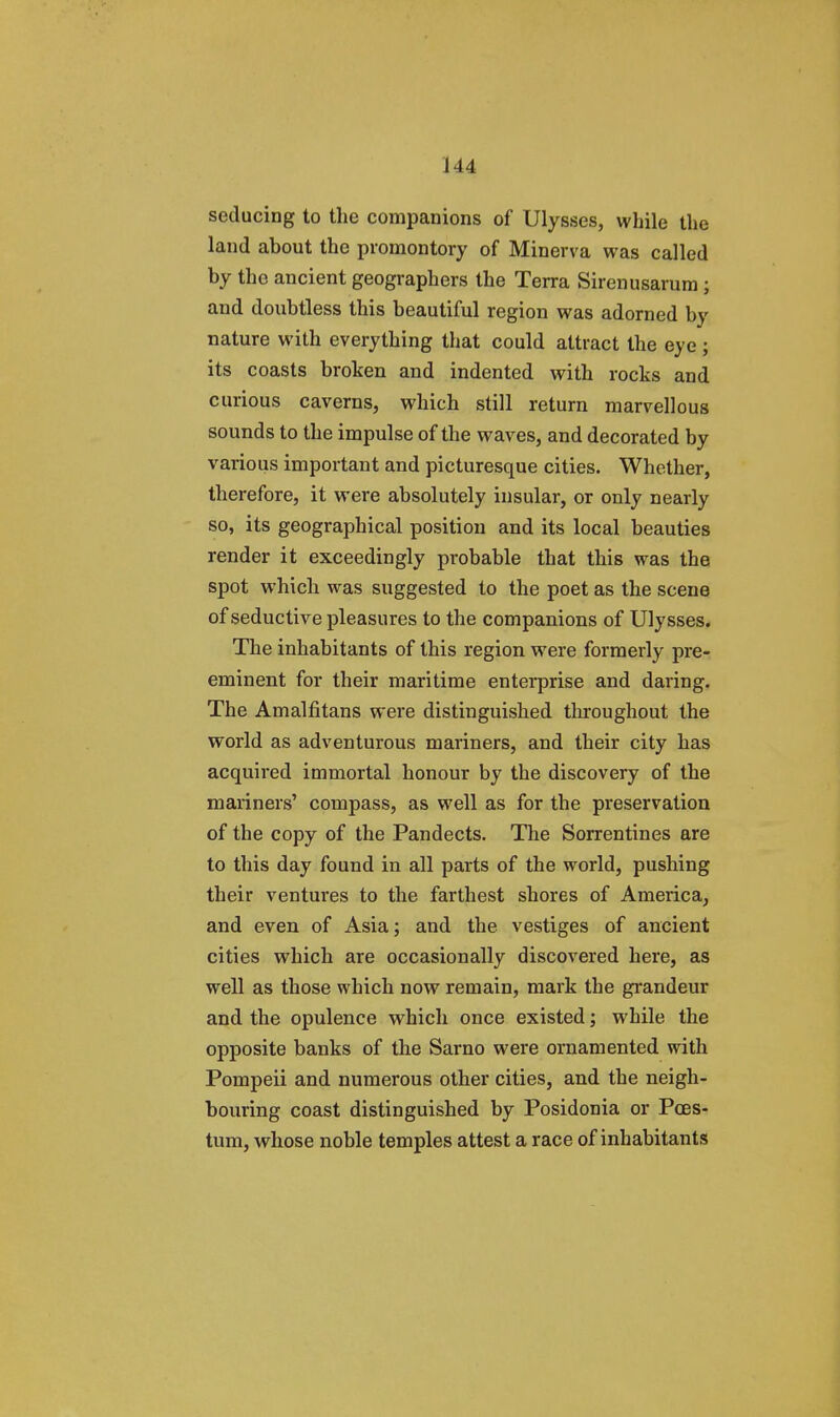 seducing to the companions of Ulysses, while the land about the promontory of Minerva was called by the ancient geographers the Terra Sirenusarutn ; and doubtless this beautiful region was adorned by nature with everything that could attract the eye ; its coasts broken and indented with rocks and curious caverns, which still return marvellous sounds to the impulse of the waves, and decorated by various important and picturesque cities. Whether, therefore, it were absolutely insular, or only nearly so, its geographical position and its local beauties render it exceedingly probable that this was the spot which was suggested to the poet as the scene of seductive pleasures to the companions of Ulysses. The inhabitants of this region were formerly pre- eminent for their maritime enterprise and daring. The Amalfitans wei-e distinguished throughout the world as adventurous mariners, and their city has acquired immortal honour by the discovery of the mariners' compass, as well as for the preservation of the copy of the Pandects. The Sorrentines are to this day found in all parts of the world, pushing their ventures to the farthest shores of America, and even of Asia; and the vestiges of ancient cities which are occasionally discovered here, as well as those which now remain, mark the grandeur and the opulence which once existed; while the opposite banks of the Sarno were ornamented with Pompeii and numerous other cities, and the neigh- bouring coast distinguished by Posidonia or Pces- tum, whose noble temples attest a race of inhabitants