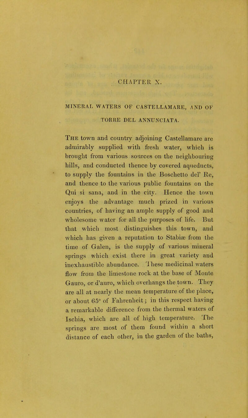 CHAPTER X. MINERAL WATERS OF CASTELLAMARE, AND OF TORRE DEL ANNUNCIATA. The town and country adjoining Castellamare are admirably supplied with fresh water, which is brought from various sources on the neighbouring hills, and conducted thence by covered aqueducts, to supply the fountains in the Boschetto del' Re, and thence to the various public fountains on the Qui si sana, and in the city. Hence the town enjoys the advantage much prized in various countries, of having an ample supply of good and wholesome water for all the purposes of life. But that which most distinguishes this town, and which has given a reputation to Stabia? from the time of Galen, is the supply of various mineral springs which exist there in great variety and inexhaustible abundance. These medicinal waters flow from the limestone rock at the base of Monte Gauro, or d'auro, which overhangs the town. They are all at nearly the mean temperature of the place, or about 65° of Fahrenheit; in this respect having a remarkable difference from the thermal waters of Ischia, which are all of high temperature. The springs are most of them found within a short distance of each other, in the garden of the baths,