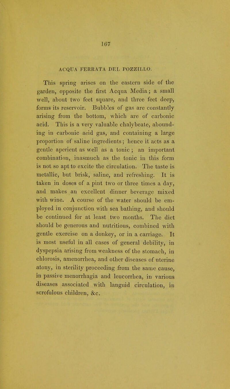 ACQUA FERRATA DEL POZZILLO. This spring arises on the eastern side of the garden, opposite the first Acqua Media; a small well, about two feet square, and three feet deep, forms its reservoir. Bubbles of gas are constantly arising from the bottom, which are of carbonic acid. This is a very valuable chalybeate, abound- ing in carbonic acid gas, and containing a large proportion of saline ingredients; hence it acts as a gentle aperient as well as a tonic; an important combination, inasmuch as the tonic in this form is not so apt to excite the circulation. The taste is metallic, but brisk, saline, and refreshing. It is taken in doses of a pint two or three times a day, and makes an excellent dinner beverage mixed with wine. A course of the water should be em- ployed in conjunction with sea bathing, and should be continued for at least two months. The diet should be generous and nutritious, combined with gentle exercise on a donkey, or in a carriage. It is most useful in all cases of general debility, in dyspepsia arising from weakness of the stomach, in chlorosis, amenorrhea, and other diseases of uterine atony, in sterility proceeding from the same cause, in passive menorrhagia and leucorrhea, in various diseases associated with languid circulation, in scrofulous children, &c.