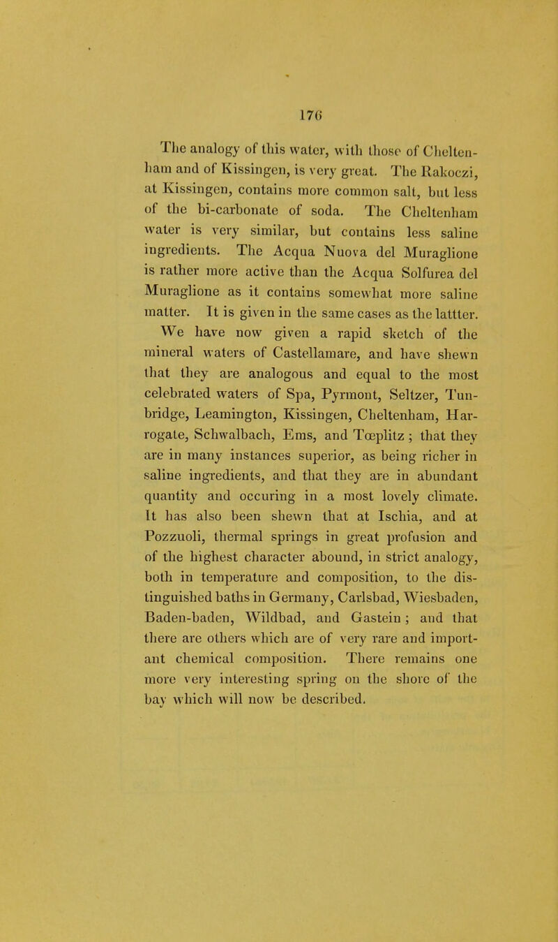 17(» The analogy of this water, with those of Chelten- ham and of Kissinger], is very great. The Rahoczi, at Kissingen, contains more common salt, but less of the bi-carhonate of soda. The Cheltenham water is very similar, but contains less saline ingredients. The Acqua Nuova del Muraglione is rather more active than the Acqua Solfurea del Muraglione as it contains somewhat more saline matter. It is given in the same cases as the latttcr. We have now given a rapid sketch of the mineral waters of Castellamare, and have shewn that they are analogous and equal to the most celebrated waters of Spa, Pyrraont, Seltzer, Tun- bridge, Leamington, Kissingen, Cheltenham, Har- rogate, Schwalbach, Ems, and Tceplitz ; that they are in many instances superior, as being richer in saline ingredients, and that they are in abundant quantity and occuring in a most lovely climate. It has also been shewn that at Ischia, and at Pozzuoli, thermal springs in great profusion and of the highest character abound, in strict analogy, both in temperature and composition, to the dis- tinguished baths in Germany, Carlsbad, Wiesbaden, Baden-baden, Wildbad, and Gastein; and that there are others which are of very rare and import- ant chemical composition. There remains one more very interesting spring on the shore of the bay which will now be described.