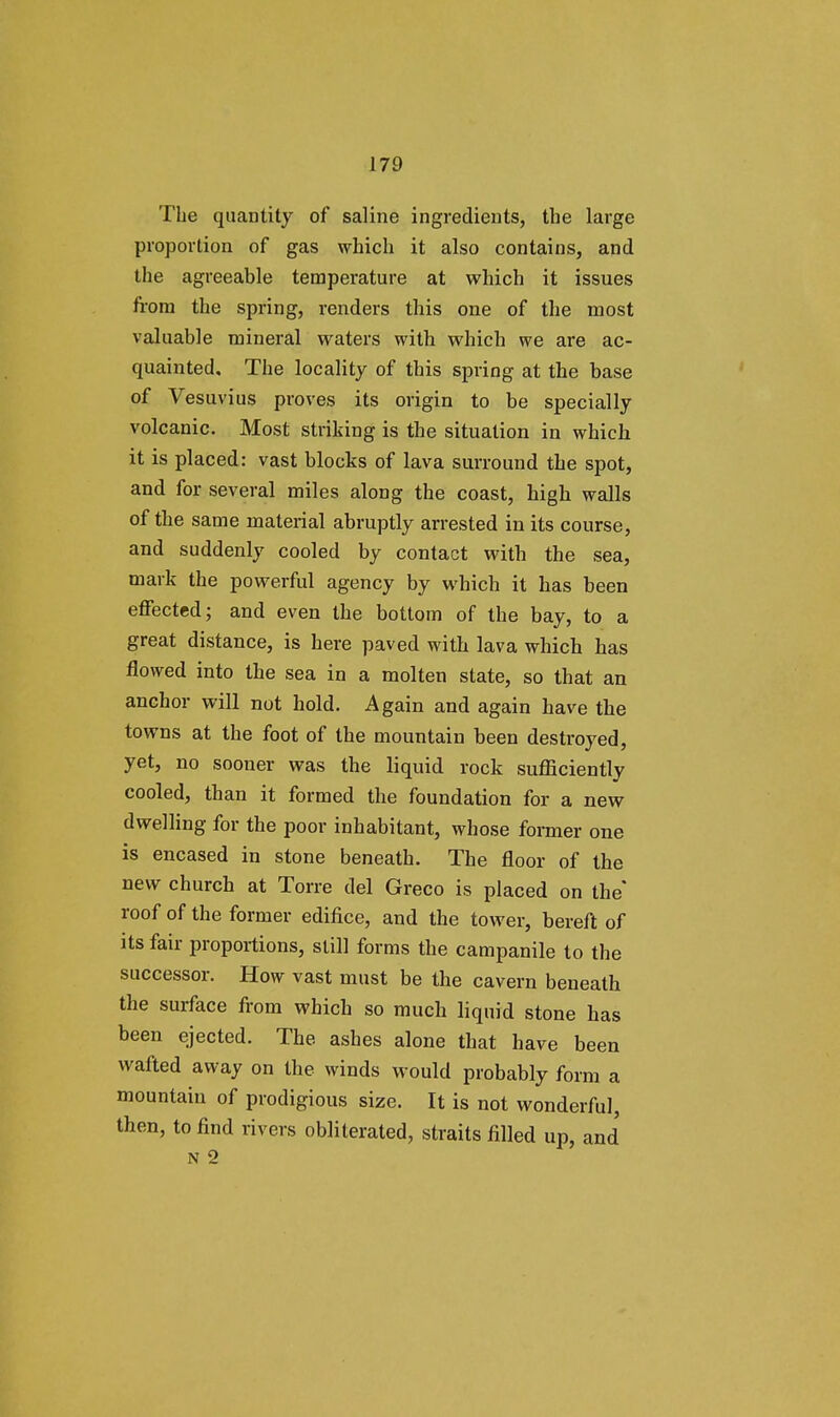 The quantity of saline ingredients, the large proportion of gas which it also contains, and the agreeable temperature at which it issues from the spring, renders this one of the most valuable mineral waters with which we are ac- quainted. The locality of this spring at the base of Vesuvius proves its origin to be specially volcanic. Most striking is the situation in which it is placed: vast blocks of lava surround the spot, and for several miles along the coast, high walls of the same material abruptly arrested in its course, and suddenly cooled by contact with the sea, mark the powerful agency by which it has been effected; and even the bottom of the bay, to a great distance, is here paved with lava which has flowed into the sea in a molten state, so that an anchor will not hold. Again and again have the towns at the foot of the mountain been destroyed, yet, no sooner was the liquid rock sufficiently cooled, than it formed the foundation for a new dwelling for the poor inhabitant, whose former one is encased in stone beneath. The floor of the new church at Torre del Greco is placed on the roof of the former edifice, and the tower, bereft of its fair proportions, still forms the campanile to the successor. How vast must be the cavern beneath the surface from which so much liquid stone has been ejected. The ashes alone that have been wafted away on the winds would probably form a mountain of prodigious size. It is not wonderful, then, to find rivers obliterated, straits filled up, and N 2