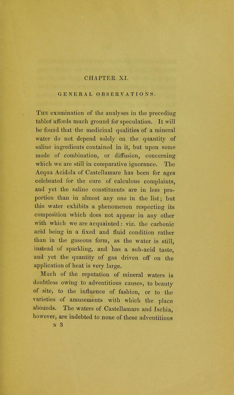 GENERAL OBSERVATIONS. The examination of the analyses in the preceding tables affords much ground for speculation. It will be found that the medicinal qualities of a mineral water do not depend solely on the quantity of saline ingredients contained in it, but upon some mode of combination, or diffusion, concerning which we are still in comparative ignorance. The Acqua Acidola of Castellamare has been for ages celebrated for the cure of calculous complaints, and yet the saline constituents are in less pro- portion than in almost any one in the list; but this water exhibits a phenomenon respecting its composition which does not appear in any other with which we are acquainted: viz. the carbonic acid being in a fixed and fluid condition rather than in the gaseous form, as the water is still, instead of sparkling, and has a sub-acid taste, and yet the quantity of gas driven off on the application of heat is very large. Much of the reputation of mineral waters is doubtless owing to adventitious causes, to beauty of site, to the influence of fashion, or to the varieties of amusements with which the place abounds. The waters of Castellamare and Ischia, however, are indebted to none of these adventitious